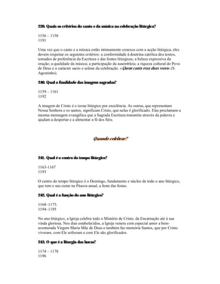 239. Quais os critérios do canto e da música na celebração litúrgica?

1156 – 1158
1191

Uma vez que o canto e a música estão intimamente conexos com a acção litúrgica, eles
devem respeitar os seguintes critérios: a conformidade à doutrina católica dos textos,
tomados de preferência da Escritura e das fontes litúrgicas; a beleza expressiva da
oração; a qualidade da música; a participação da assembleia; a riqueza cultural do Povo
de Deus e o carácter sacro e solene da celebração. «Quem canta reza duas vezes» (S.
Agostinho).

240. Qual a finalidade das imagens sagradas?

1159 – 1161
1192

A imagem de Cristo é o ícone litúrgico por excelência. As outras, que representam
Nossa Senhora e os santos, significam Cristo, que nelas é glorificado. Elas proclamam a
mesma mensagem evangélica que a Sagrada Escritura transmite através da palavra e
ajudam a despertar e a alimentar a fé dos fiéis.



                                 Quando celebrar?



241. Qual é o centro do tempo litúrgico?

1163-1167
1193

O centro do tempo litúrgico é o Domingo, fundamento e núcleo de todo o ano litúrgico,
que tem o seu cume na Páscoa anual, a festa das festas.

242. Qual é a função do ano litúrgico?

1168–1173.
1194–1195

No ano litúrgico, a Igreja celebra todo o Mistério de Cristo, da Encarnação até à sua
vinda gloriosa. Nos dias estabelecidos, a Igreja venera com especial amor a bem-
aventurada Virgem Maria Mãe de Deus e também faz memória Santos, que por Cristo
viveram, com Ele sofreram e com Ele são glorificados.

243. O que é a liturgia das horas?

1174 – 1178
1196
 