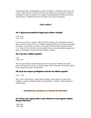 A liturgia das horas, oração pública e comum da Igreja, é a oração de Cristo com o seu
Corpo, a Igreja. Por ela, o Mistério de Cristo, que celebramos na Eucaristia, santifica e
transfigura o tempo de cada dia. Ela compõe-se principalmente de Salmos e de outros
textos bíblicos, e também de leituras dos Padres e dos mestres espirituais.



                                    Onde celebrar?



244. A Igreja tem necessidade de lugares para celebrar a liturgia?

1179–1181.
1197–1198

O culto «em espírito e verdade» (Jo 4,24) da Nova Aliança não está ligado a nenhum
lugar exclusivo, porque Cristo é o verdadeiro templo de Deus, por meio do qual também
os cristãos e toda a Igreja se tornam, sob a acção do Espírito Santo, templos do Deus
vivo. Todavia o Povo de Deus, na sua condição terrena, tem necessidade de lugares nos
quais a comunidade se possa reunir para celebrar a liturgia.

245. O que são os edifícios sagrados?

1181 .
1198-1199

São as casas de Deus, símbolo da Igreja que vive num lugar e também da morada
celeste. São lugares de oração, nos quais a Igreja celebra sobretudo a Eucaristia e adora
Cristo realmente presente no tabernáculo.

246. Quais são os lugares privilegiados no interior dos edifícios sagrados?

1182 – 1186

São: o altar, o tabernáculo, o lugar onde se guarda o santo crisma e os outros óleos
sagrados, a cadeira do Bispo (cátedra) ou do presbítero, o ambão, a fonte baptismal, o
confessionário.



            DIVERSIDADE LITÚRGICA E UNIDADE DO MISTÉRIO



247. Porque é que a Igreja celebra o único Mistério de Cristo segundo tradições
litúrgicas diferentes?

1200-1204
1207-1209
 