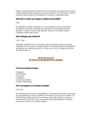 Porque a insondável riqueza do Mistério de Cristo não pode ser esgotada por uma única
tradição litúrgica. Desde as origens, esta riqueza encontrou, nos vários povos e culturas,
expressões caracterizadas por uma admirável variedade e complementaridade.

248. Qual é o critério, que assegura a unidade na diversidade?

1209

É a fidelidade à Tradição Apostólica, isto é, à comunhão na fé e nos sacramentos
recebidos dos Apóstolos, comunhão que é significada e garantida pela sucessão
apostólica. A Igreja é católica: pode, portanto, integrar na sua unidade todas as
verdadeiras riquezas das culturas.

249. Na liturgia, tudo é imutável?

1205 – 1206

Na liturgia, sobretudo na dos sacramentos, existem elementos imutáveis, porque de
instituição divina, e dos quais a Igreja é guardiã. Existem depois elementos susceptíveis
de mudança, que a Igreja tem o poder, e, muitas vezes o dever, de adaptar às culturas
dos diferentes povos.



                                 SEGUNDA SECÇÃO
                   OS SETE SACRAMENTOS DA IGREJA



Os sete Sacramentos da Igreja

O Baptismo
a Confirmação
a Eucaristia
a Penitência,
a Unção dos Enfermos
a Ordem o Matrimónio.

250. Como agrupar os sacramentos da Igreja?

1210-1211

Em: sacramentos da iniciação cristã (Baptismo, Confirmação e Eucaristia); sacramentos
da cura (Penitência e Unção dos enfermos); sacramentos ao serviço da comunhão e da
missão (Ordem e Matrimónio). Os sacramentos tocam todas as etapas e momentos
importantes da vida cristã. Todos os sacramentos estão ordenados para a Eucaristia
«como para o seu fim» (S. Tomás de Aquino).
 