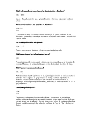 255. Desde quando e a quem é que a Igreja administra o Baptismo?

1226 – 1228

Desde o dia de Pentecostes que a Igreja administra o Baptismo a quem crê em Jesus
Cristo.

256. Em que consiste o rito essencial do Baptismo?

1229-1245
1278

O rito essencial deste sacramento consiste em imergir na água o candidato ou em
derramar a água sobre a sua cabeça, enquanto é invocado o Nome do Pai e do Filho e do
Espírito Santo.

257. Quem pode receber o Baptismo?

1246 - 1252

É capaz para receber o Baptismo toda a pessoa ainda não baptizada.

258. Porque é que a Igreja baptiza as crianças?

1250

Porque tendo nascido com o pecado original, elas têm necessidade de ser libertadas do
poder do Maligno e de ser transferidas para o reino da liberdade dos filhos de Deus.

259. O que se requer dum baptizando?

1253-1255

Ao baptizando é exigida a profissão de fé, expressa pessoalmente no caso do adulto, ou
então por parte dos pais e da Igreja no caso da criança. Também o padrinho ou
madrinha e toda a comunidade eclesial têm uma parte de responsabilidade na
preparação para o Baptismo (catecumenado), bem como no desenvolvimento da fé e da
graça baptismal.

260. Quem pode baptizar?

1266.
1284

Os ministros ordinários do Baptismo são o Bispo e o presbítero; na Igreja latina,
também o diácono. Em caso de necessidade, qualquer pessoa pode baptizar, desde que
entenda fazer o que faz a Igreja e derrame água sobre a cabeça do candidato, dizendo a
fórmula trinitária baptismal: «Eu te baptizo em Nome do Pai e do Filho e do Espírito
Santo».
 