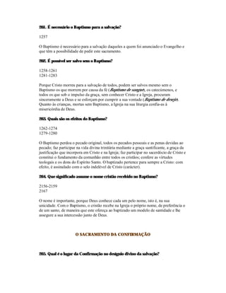 261. É necessário o Baptismo para a salvação?

1257

O Baptismo é necessário para a salvação daqueles a quem foi anunciado o Evangelho e
que têm a possibilidade de pedir este sacramento.

262. É possível ser salvo sem o Baptismo?

1258-1261
1281-1283

Porque Cristo morreu para a salvação de todos, podem ser salvos mesmo sem o
Baptismo os que morrem por causa da fé (Baptismo de sangue), os catecúmenos, e
todos os que sob o impulso da graça, sem conhecer Cristo e a Igreja, procuram
sinceramente a Deus e se esforçam por cumprir a sua vontade (Baptismo de desejo).
Quanto às crianças, mortas sem Baptismo, a Igreja na sua liturgia confia-as à
misericórdia de Deus.

263. Quais são os efeitos do Baptismo?

1262-1274
1279-1280

O Baptismo perdoa o pecado original, todos os pecados pessoais e as penas devidas ao
pecado; faz participar na vida divina trinitária mediante a graça santificante, a graça da
justificação que incorpora em Cristo e na Igreja; faz participar no sacerdócio de Cristo e
constitui o fundamento da comunhão entre todos os cristãos; confere as virtudes
teologais e os dons do Espírito Santo. O baptizado pertence para sempre a Cristo: com
efeito, é assinalado com o selo indelével de Cristo (carácter).

264. Que significado assume o nome cristão recebido no Baptismo?

2156-2159
2167

O nome é importante, porque Deus conhece cada um pelo nome, isto é, na sua
unicidade. Com o Baptismo, o cristão recebe na Igreja o próprio nome, de preferência o
de um santo, de maneira que este ofereça ao baptizado um modelo de santidade e lhe
assegure a sua intercessão junto de Deus.



                      O SACRAMENTO DA CONFIRMAÇÃO



265. Qual é o lugar da Confirmação no desígnio divino da salvação?
 