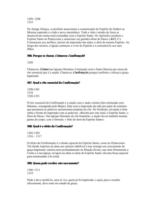 1285- 1288
1315

Na Antiga Aliança, os profetas anunciaram a comunicação do Espírito do Senhor ao
Messias esperado e a todo o povo messiânico. Toda a vida e missão de Jesus se
desenvolvem numa total comunhão com o Espírito Santo. Os Apóstolos recebem o
Espírito Santo no Pentecostes e anunciam «as grandes obras de Deus» (Act 2,11).
Comunicam aos neófitos, através da imposição das mãos, o dom do mesmo Espírito. Ao
longo dos séculos, a Igreja continuou a viver do Espírito e a comunicá-lo aos seus
filhos.

266. Porque se chama Crisma ou Confirmação?

1289

Chama-se Crisma (nas Igrejas Orientais: Crismação com o Santo Myron) por causa do
rito essencial que é a unção. Chama-se Confirmação, porque confirma e reforça a graça
baptismal.

267. Qual o rito essencial da Confirmação?

1290-1301
1318
1320-1321

O rito essencial da Confirmação é a unção com o santo crisma (óleo misturado com
bálsamo, consagrado pelo Bispo), feita com a imposição da mão por parte do ministro
que pronuncia as palavras sacramentais próprias do rito. No Ocidente, tal unção é feita
sobre a fronte do baptizado com as palavras: «Recebe por este sinal, o Espírito Santo, o
Dom de Deus». Nas Igrejas Orientais de rito bizantino, a unção faz-se também noutras
partes do corpo, com a fórmula: « Selo do dom do Espírito Santo».

268. Qual é o efeito da Confirmação?

1302-1305
1316 – 1317

O efeito da Confirmação é a efusão especial do Espírito Santo, como no Pentecostes.
Tal efusão imprime na alma um carácter indelével e traz consigo um crescimento da
graça baptismal: enraíza mais profundamente na filiação divina; une mais firmemente a
Cristo e à sua Igreja; revigora na alma os dons do Espírito Santo; dá uma força especial
para testemunhar a fé cristã.

269. Quem pode receber este sacramento?

1306–1311
1319

Pode e deve recebê-lo, uma só vez, quem já foi baptizado, o qual, para o receber
eficazmente, deve estar em estado de graça.
 