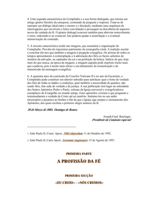 4. Uma segunda característica do Compêndio e a sua forma dialogada, que retoma um
antigo género literário da catequese, constando de pergunta e resposta. Trata-se de
repropor um diálogo ideal entre o mestre e o discípulo, mediante uma sequência de
interrogações que envolvem o leitor convidando-o prosseguir na descoberta de aspectos
novos da verdade da fé. O género dialogal concorre também para abreviar notavelmente
o texto, reduzindo-o ao essencial. Isto poderia ajudar a assimilação e a eventual
memorização do conteúdo.

5. A terceira característica reside nas imagens, que assinalam a organização do
Compêndio. Provêm do riquíssimo património da iconografia cristã. A tradição secular
e conciliar diz-nos que também a imagem é pregação evangélica. Os artistas de todos os
tempos apresentaram à contemplação e à admiração dos fiéis os factos salientes do
mistério da salvação, no esplendor da cor e na perfeição da beleza. Indício de que, hoje
mais do que nunca, na época da imagem, a imagem sagrada pode exprimir muito mais
que a palavra, pois é muito mais eficaz o seu dinamismo de comunicação e de
transmissão da mensagem evangélica.

6. A quarenta anos da conclusão do Concílio Vaticano II e no ano da Eucaristia, o
Compêndio pode constituir um ulterior subsídio para satisfazer quer a fome de verdade
dos fiéis de todas as idades e condições, quer também a necessidade de quantos, não
sendo fiéis, têm sede de verdade e de justiça. A sua publicação terá lugar na solenidade
dos Santos Apóstolos Pedro e Paulo, colunas da Igreja universal e evangelizadores
exemplares do Evangelho no mundo antigo. Estes apóstolos viveram o que pregaram e
testemunharam a verdade de Cristo até ao martírio. Imitemo-los no seu ardor
missionário e peçamos ao Senhor a fim de que a Igreja siga sempre o ensinamento dos
Apóstolos, dos quais recebeu o primeiro alegre anúncio da fé.

20 de Março de 2005, Domingo de Ramos.

                                                                 Joseph Card. Ratzinger
                                                        Presidente da Comissão especial

--------------------------------------------------

1. João Paulo II, Const. Apost. Fidei depositum, 11 de Outubro de 1992.

2. João Paulo II, Carta Apost. Laetamur magnoepre, 15 de Agosto de 1997.




                                       PRIMEIRA PARTE

                              A PROFISSÃO DA FÉ


                                      PRIMEIRA SECÇÃO

                            «EU CREIO» – «NÓS CREMOS»
 