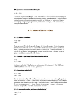 270. Quem é o ministro da Confirmação?

1312 – 1314

O ministro originário é o Bispo. Assim se manifesta o laço do crismado com a Igreja na
sua dimensão apostólica. Quando o presbítero confere este sacramento – como acontece
ordinariamente no Oriente e em casos especiais no Ocidente – o laço com o Bispo e
com a Igreja é expresso pelo presbítero, colaborador do Bispo, e pelo santo crisma,
consagrado pelo Bispo.



                       O SACRAMENTO DA EUCARISTIA



271. O que é a Eucaristia?

1322-1323
1409

É o próprio sacrifício do Corpo e do Sangue do Senhor Jesus, que Ele instituiu para
perpetuar o sacrifício da cruz no decorrer dos séculos até ao seu regresso, confiando
assim à sua Igreja o memorial da sua Morte e Ressurreição. É o sinal da unidade, o
vínculo da caridade, o banquete pascal, em que se recebe Cristo, a alma se enche de
graça e nos é dado o penhor da vida eterna.

272. Quando é que Jesus Cristo instituiu a Eucaristia?

1323
1337-1340

Instituiu-a na Quinta Feira Santa, «na noite em que foi entregue» (1 Cor 11,23), ao
celebrar a Última Ceia com os seus Apóstolos.

273. Como é que a instituiu?

1337-1340
1365, 1406

Depois de reunir os Apóstolos no Cenáculo, Jesus tomou nas suas mãos o pão, partiu-o
e deu-lho dizendo: «Tomai e comei todos: isto é o meu corpo entregue por vós». Depois
tomou nas suas mãos o cálice do vinho e disse-lhes: «tomai e bebei todos: este é o cálice
do meu sangue para a nova e eterna aliança, derramado por vós e por todos para a
remissão dos pecados. Fazei isto em memória de mim».

274. O que significa a Eucaristia na vida da Igreja?

1324-1327
1407
 