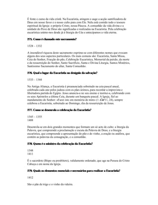 É fonte e cume da vida cristã. Na Eucaristia, atingem o auge a acção santificadora de
Deus em nosso favor e o nosso culto para com Ele. Nela está contido todo o tesouro
espiritual da Igreja: o próprio Cristo, nossa Páscoa. A comunhão da vida divina e a
unidade do Povo de Deus são significadas e realizadas na Eucaristia. Pela celebração
eucarística unimo-nos desde já à liturgia do Céu e antecipamos a vida eterna.

275. Como é chamado este sacramento?

1328 – 1332

A insondável riqueza deste sacramento exprime-se com diferentes nomes que evocam
alguns dos seus aspectos particulares. Os mais comuns são: Eucaristia, Santa Missa,
Ceia do Senhor, Fracção do pão, Celebração Eucarística, Memorial da paixão, da morte
e da ressurreição do Senhor, Santo Sacrifício, Santa e Divina Liturgia, Santos Mistérios,
Santíssimo Sacramento do altar, Santa Comunhão.

276. Qual o lugar da Eucaristia no desígnio da salvação?

1333 – 1344

Na Antiga Aliança, a Eucaristia é preanunciada sobretudo na ceia pascal anual,
celebrada cada ano pelos judeus com os pães ázimos, para recordar a imprevista e
libertadora partida do Egipto. Jesus anuncia-a no seu ensino e institui-a, celebrando com
os seus Apóstolos a última Ceia, durante um banquete pascal. A Igreja, fiel ao
mandamento do Senhor: «Fazei isto em memória de mim» (1 Cor 11, 24), sempre
celebrou a Eucaristia, sobretudo ao Domingo, dia da ressurreição de Jesus.

277. Como se desenrola a celebração da Eucaristia?

1345 – 1355
1408

Desenrola-se em dois grandes momentos que formam um só acto de culto: a liturgia da
Palavra, que compreende a proclamação e escuta da Palavra de Deus; e a liturgia
eucarística, que compreende a apresentação do pão e do vinho, a oração ou anáfora, que
contém as palavras da consagração, e a comunhão.

278. Quem é o ministro da celebração da Eucaristia?

1348
1411

É o sacerdote (Bispo ou presbítero), validamente ordenado, que age na Pessoa de Cristo
Cabeça e em nome da Igreja.

279. Quais os elementos essenciais e necessários para realizar a Eucaristia?

1412

São o pão de trigo e o vinho da videira.
 