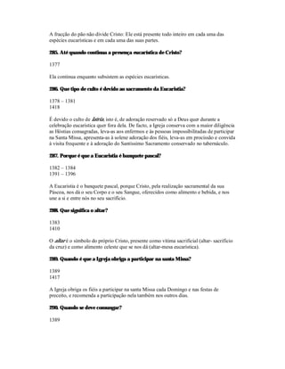 A fracção do pão não divide Cristo: Ele está presente todo inteiro em cada uma das
espécies eucarísticas e em cada uma das suas partes.

285. Até quando continua a presença eucarística de Cristo?

1377

Ela continua enquanto subsistem as espécies eucarísticas.

286. Que tipo de culto é devido ao sacramento da Eucaristia?

1378 – 1381
1418

É devido o culto de latria, isto é, de adoração reservado só a Deus quer durante a
celebração eucarística quer fora dela. De facto, a Igreja conserva com a maior diligência
as Hóstias consagradas, leva-as aos enfermos e às pessoas impossibilitadas de participar
na Santa Missa, apresenta-as à solene adoração dos fiéis, leva-as em procissão e convida
à visita frequente e à adoração do Santíssimo Sacramento conservado no tabernáculo.

287. Porque é que a Eucaristia é banquete pascal?

1382 – 1384
1391 – 1396

A Eucaristia é o banquete pascal, porque Cristo, pela realização sacramental da sua
Páscoa, nos dá o seu Corpo e o seu Sangue, oferecidos como alimento e bebida, e nos
une a si e entre nós no seu sacrifício.

288. Que significa o altar?

1383
1410

O altar é o símbolo do próprio Cristo, presente como vítima sacrificial (altar- sacrifício
da cruz) e como alimento celeste que se nos dá (altar-mesa eucarística).

289. Quando é que a Igreja obriga a participar na santa Missa?

1389
1417

A Igreja obriga os fiéis a participar na santa Missa cada Domingo e nas festas de
preceito, e recomenda a participação nela também nos outros dias.

290. Quando se deve comungar?

1389
 