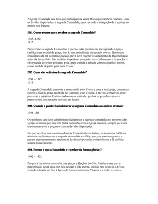 A Igreja recomenda aos fiéis que participam na santa Missa que também recebam, com
as devidas disposições, a sagrada Comunhão, prescrevendo a obrigação de a receber ao
menos pela Páscoa.

291. Que se requer para receber a sagrada Comunhão?

1385–1389;
1415

Para receber a sagrada Comunhão é preciso estar plenamente incorporado à Igreja
católica e em estado de graça, isto é, sem consciência de pecado mortal. Quem tem
consciência de ter cometido pecado grave deve receber o sacramento da Reconciliação
antes da Comunhão. São também importante o espírito de recolhimento e de oração, a
observância do jejum prescrito pela Igreja e ainda a atitude corporal (gestos, trajes),
como sinal de respeito para com Cristo.

292. Quais são os frutos da sagrada Comunhão?

1391 – 1397
1416

A sagrada Comunhão aumenta a nossa união com Cristo e com a sua Igreja, conserva e
renova a vida da graça recebida no Baptismo e no Crisma, e faz-nos crescer no amor
para com o próximo. Fortalecendo-nos na caridade, perdoa os pecados veniais e
preserva-nos dos pecados mortais, no futuro.

293. Quando é possível administrar a sagrada Comunhão aos outros cristãos?

1398-1401

Os ministros católicos administram licitamente a sagrada comunhão aos membros das
Igrejas orientais que não têm plena comunhão com a Igreja católica, sempre que estes
espontaneamente a peçam e com as devidas disposições.

No que se refere aos membros doutras Comunidades eclesiais, os ministros católicos
administram licitamente a sagrada comunhão aos fiéis, que, por motivos graves, a
peçam espontaneamente, tenham as devidas disposições e manifestem a fé católica
acerca do sacramento.

294. Porque é que a Eucaristia é «penhor da futura glória»?

1402 – 1405

Porque a Eucaristia nos enche das graças e bênçãos do Céu, fortalece-nos para a
peregrinação desta vida, faz-nos desejar a vida eterna, unindo-nos desde já a Cristo,
sentado à direita do Pai, à Igreja do Céu, à santíssima Virgem e a todos os santos.
 