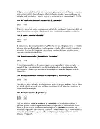 O Senhor ressuscitado instituiu este sacramento quando, na tarde de Páscoa, se mostrou
aos Apóstolos e lhes disse: «Recebei o Espírito Santo; àqueles a quem perdoardes os
pecados serão perdoados, e àqueles a quem os retiverdes serão retidos» (Jo 20, 22-23).

299. Os baptizados têm ainda necessidade de conversão?

1427 – 1429

O apelo à conversão ressoa continuamente na vida dos baptizados. Esta conversão é um
empenho contínuo para toda a Igreja, que é santa mas contém pecadores no seu seio.

300. O que é a penitência interior?

1430 – 1433
1490

É o dinamismo do «coração contrito» (Sal 51,19), movido pela graça divina a responder
ao amor misericordioso de Deus. Implica a dor e a repulsa pelos pecados cometidos, o
propósito firme de não mais pecar e a confiança na ajuda de Deus. Alimenta-se da
esperança na misericórdia divina.

301. Como se manifesta a penitência na vida cristã?

1434 – 1439

A penitência manifesta-se de muitas maneiras, em especial pelo jejum, a oração e a
esmola. Estas e muitas outras formas de penitência podem ser praticadas na vida
quotidiana do cristão, especialmente no tempo da Quaresma e no dia penitencial de
Sexta-feira.

302. Quais os elementos essenciais do sacramento da Reconciliação?

1440 – 1449

São dois: os actos realizados pelo homem que se converte sob a acção do Espírito Santo
e a absolvição do sacerdote, que em Nome de Cristo concede o perdão e estabelece a
modalidade da satisfação.

303. Quais são os actos do penitente?

1450 – 1460.
1487 – 1492

São: um diligente exame de consciência; a contrição (ou arrependimento), que é
perfeita, quando é motivada pelo amor a Deus, e imperfeita, se fundada sobre outros
motivos, e que inclui o propósito de não mais pecar; a confissão, que consiste na
acusação dos pecados feita diante do sacerdote; a satisfação, ou seja, o cumprimento de
certos actos de penitência, que o confessor impõe ao penitente para reparar o dano
causado pelo pecado.
 