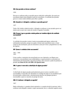 304. Que pecados se devem confessar?

1456

Devem-se confessar todos os pecados graves ainda não confessados, dos quais nos
recordamos depois dum diligente exame de consciência. A confissão dos pecados
graves é o único modo ordinário para obter o perdão.

305. Quando se é obrigado a confessar os pecados graves?

1457

Todo o fiel, obtida a idade da razão, é obrigado a confessar os seus pecados graves ao
menos uma vez por ano e antes de receber a Sagrada Comunhão.

306. Porque é que os pecados veniais podem ser também objecto da confissão
sacramental?

1458

A confissão dos pecados veniais é muito recomendada pela Igreja, embora não
estritamente necessária, porque nos ajuda a formar uma consciência recta e a lutar
contra as más inclinações, para nos deixarmos curar por Cristo e progredirmos na vida
do Espírito.

307. Quem é o ministro deste sacramento?

1461 – 1466
1495

Cristo confiou o ministério da reconciliação aos seus Apóstolos, aos Bispos seus
sucessores e aos presbíteros seus colaboradores, os quais portanto se convertem em
instrumentos da misericórdia e da justiça de Deus. Eles exercem o poder de perdoar os
pecados no Nome do Pai e do Filho e do Espírito Santo.

308. A quem é reservada a absolvição de alguns pecados?

1463

A absolvição de alguns pecados particularmente graves (como os punidos com a
excomunhão) é reservada à Sé Apostólica ou ao Bispo do lugar ou aos presbíteros por
ele autorizados, embora todo o sacerdote possa absolver de qualquer pecado e
excomunhão a quem se encontra em perigo de morte.

309. O Confessor é obrigado ao segredo?

1467

Dada a delicadeza e a grandeza deste ministério e o respeito devido às pessoas, todo o
confessor está obrigado a manter o sigilo sacramental, isto é, o absoluto segredo acerca
 