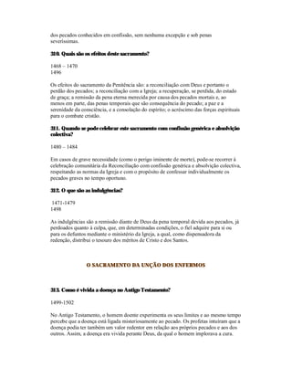 dos pecados conhecidos em confissão, sem nenhuma excepção e sob penas
severíssimas.

310. Quais são os efeitos deste sacramento?

1468 – 1470
1496

Os efeitos do sacramento da Penitência são: a reconciliação com Deus e portanto o
perdão dos pecados; a reconciliação com a Igreja; a recuperação, se perdida, do estado
de graça; a remissão da pena eterna merecida por causa dos pecados mortais e, ao
menos em parte, das penas temporais que são consequência do pecado; a paz e a
serenidade da consciência, e a consolação do espírito; o acréscimo das forças espirituais
para o combate cristão.

311. Quando se pode celebrar este sacramento com confissão genérica e absolvição
colectiva?

1480 – 1484

Em casos de grave necessidade (como o perigo iminente de morte), pode-se recorrer à
celebração comunitária da Reconciliação com confissão genérica e absolvição colectiva,
respeitando as normas da Igreja e com o propósito de confessar individualmente os
pecados graves no tempo oportuno.

312. O que são as indulgências?

1471-1479
1498

As indulgências são a remissão diante de Deus da pena temporal devida aos pecados, já
perdoados quanto à culpa, que, em determinadas condições, o fiel adquire para si ou
para os defuntos mediante o ministério da Igreja, a qual, como dispensadora da
redenção, distribui o tesouro dos méritos de Cristo e dos Santos.



                O SACRAMENTO DA UNÇÃO DOS ENFERMOS



313. Como é vivida a doença no Antigo Testamento?

1499-1502

No Antigo Testamento, o homem doente experimenta os seus limites e ao mesmo tempo
percebe que a doença está ligada misteriosamente ao pecado. Os profetas intuíram que a
doença podia ter também um valor redentor em relação aos próprios pecados e aos dos
outros. Assim, a doença era vivida perante Deus, da qual o homem implorava a cura.
 