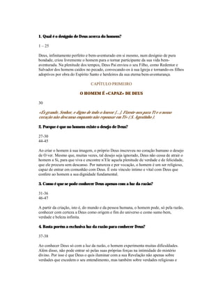 1. Qual é o desígnio de Deus acerca do homem?

1 – 25

Deus, infinitamente perfeito e bem-aventurado em si mesmo, num desígnio de pura
bondade, criou livremente o homem para o tornar participante da sua vida bem-
aventurada. Na plenitude dos tempos, Deus Pai enviou o seu Filho, como Redentor e
Salvador dos homens caídos no pecado, convocando-os à sua Igreja e tornando-os filhos
adoptivos por obra do Espírito Santo e herdeiros da sua eterna bem-aventurança.

                                CAPÍTULO PRIMEIRO

                         O HOMEM É «CAPAZ» DE DEUS

30

«És grande, Senhor, e digno de todo o louvor [...]. Fizeste-nos para Ti e o nosso
coração não descansa enquanto não repousar em Ti» ( S. Agostinho ).

2. Porque é que no homem existe o desejo de Deus?

27-30
44-45

Ao criar o homem à sua imagem, o próprio Deus inscreveu no coração humano o desejo
de O ver. Mesmo que, muitas vezes, tal desejo seja ignorado, Deus não cessa de atrair o
homem a Si, para que viva e encontre n’Ele aquela plenitude de verdade e de felicidade,
que ele procura sem descanso. Por natureza e por vocação, o homem é um ser religioso,
capaz de entrar em comunhão com Deus. É este vínculo íntimo e vital com Deus que
confere ao homem a sua dignidade fundamental.

3. Como é que se pode conhecer Deus apenas com a luz da razão?

31-36
46-47

A partir da criação, isto é, do mundo e da pessoa humana, o homem pode, só pela razão,
conhecer com certeza a Deus como origem e fim do universo e como sumo bem,
verdade e beleza infinita.

4. Basta porém a exclusiva luz da razão para conhecer Deus?

37-38

Ao conhecer Deus só com a luz da razão, o homem experimenta muitas dificuldades.
Além disso, não pode entrar só pelas suas próprias forças na intimidade do mistério
divino. Por isso é que Deus o quis iluminar com a sua Revelação não apenas sobre
verdades que excedem o seu entendimento, mas também sobre verdades religiosas e
 