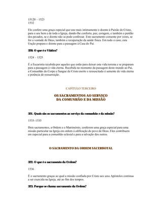 15120 – 1523
1532

Ele confere uma graça especial que une mais intimamente o doente à Paixão de Cristo,
para o seu bem e de toda a Igreja, dando-lhe conforto, paz, coragem, e também o perdão
dos pecados, se o doente não se pode confessar. Este sacramento consente por vezes, se
for a vontade de Deus, também a recuperação da saúde física. Em todo o caso, esta
Unção prepara o doente para a passagem à Casa do Pai.

320. O que é o Viático?

1524 – 1525

É a Eucaristia recebida por aqueles que estão para deixar esta vida terrena e se preparam
para a passagem à vida eterna. Recebida no momento da passagem deste mundo ao Pai,
a Comunhão do Corpo e Sangue de Cristo morto e ressuscitado é semente de vida eterna
e potência de ressurreição.



                               CAPÍTULO TERCEIRO

                      OS SACRAMENTOS AO SERVIÇO
                       DA COMUNHÃO E DA MISSÃO



321. Quais são os sacramentos ao serviço da comunhão e da missão?

1533–1535

Dois sacramentos, a Ordem e o Matrimónio, conferem uma graça especial para uma
missão particular na Igreja em ordem à edificação do povo de Deus. Eles contribuem
em especial para a comunhão eclesial e para a salvação dos outros.



                 O SACRAMENTO DA ORDEM SACERDOTAL



322. O que é o sacramento da Ordem?

1536

É o sacramento graças ao qual a missão confiada por Cristo aos seus Apóstolos continua
a ser exercida na Igreja, até ao fim dos tempos.

323. Porque se chama sacramento da Ordem?
 