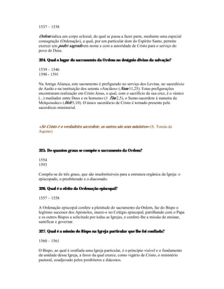 1537 – 1538

Ordem indica um corpo eclesial, do qual se passa a fazer parte, mediante uma especial
consagração (Ordenação), a qual, por um particular dom do Espírito Santo, permite
exercer um poder sagrado em nome e com a autoridade de Cristo para o serviço do
povo de Deus.

324. Qual o lugar do sacramento da Ordem no desígnio divino da salvação?

1539 – 1546
1590 - 1591

Na Antiga Aliança, este sacramento é prefigurado no serviço dos Levitas, no sacerdócio
de Aarão e na instituição dos setenta «Anciãos» (Num 11,25). Estas prefigurações
encontraram realização em Cristo Jesus, o qual, com o sacrifício da sua cruz, é o «único
(...) mediador entre Deus e os homens» (1 Tim 2,5), o Sumo-sacerdote à maneira de
Melquisedec» (Heb 5,10). O único sacerdócio de Cristo é tornado presente pelo
sacerdócio ministerial.



«Só Cristo é o verdadeiro sacerdote, os outros são seus ministros» (S. Tomás de
Aquino)



325. De quantos graus se compõe o sacramento da Ordem?

1554
1593

Compõe-se de três graus, que são insubstituíveis para a estrutura orgânica da Igreja: o
episcopado, o presbiterado e o diaconado.

326. Qual é o efeito da Ordenação episcopal?

1557 – 1558

A Ordenação episcopal confere a plenitude do sacramento da Ordem, faz do Bispo o
legítimo sucessor dos Apóstolos, insere-o no Colégio episcopal, partilhando com o Papa
e os outros Bispos a solicitude por todas as Igrejas, e confere-lhe a missão de ensinar,
santificar e governar.

327. Qual é a missão do Bispo na Igreja particular que lhe foi confiada?

1560 – 1561

O Bispo, ao qual é confiada uma Igreja particular, é o princípio visível e o fundamento
da unidade dessa Igreja, a favor da qual exerce, como vigário de Cristo, o ministério
pastoral, coadjuvado pelos presbíteros e diáconos.
 