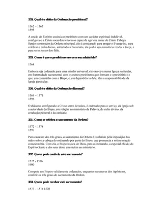 328. Qual é o efeito da Ordenação presbiteral?

1562 – 1567
1595

A unção do Espírito assinala o presbítero com um carácter espiritual indelével,
configura-o a Cristo sacerdote e torna-o capaz de agir em nome de Cristo Cabeça.
Sendo cooperador da Ordem episcopal, ele é consagrado para pregar o Evangelho, para
celebrar o culto divino, sobretudo a Eucaristia, da qual o seu ministério recebe a força, e
para ser o pastor dos fiéis.

329. Como é que o presbítero exerce o seu ministério?

1568

Embora seja ordenado para uma missão universal, ele exerce-a numa Igreja particular,
em fraternidade sacramental com os outros presbíteros que formam o «presbitério» e
que, em comunhão com o Bispo, e, em dependência dele, têm a responsabilidade da
Igreja particular.

330. Qual é o efeito da Ordenação diaconal?

1569 – 1571
1596

O diácono, configurado a Cristo servo de todos, é ordenado para o serviço da Igreja sob
a autoridade do Bispo, em relação ao ministério da Palavra, do culto divino, da
condução pastoral e da caridade.

331. Como se celebra o sacramento da Ordem?

1572 – 1574
1597

Para cada um dos três graus, o sacramento da Ordem é conferido pela imposição das
mãos sobre a cabeça do ordinando por parte do Bispo, que pronuncia a solene oração
consecratória. Com ela, o Bispo invoca de Deus, para o ordinando, a especial efusão do
Espírito Santo e dos seus dons, em ordem ao ministério.

332. Quem pode conferir este sacramento?

1575 - 1576.
1600

Compete aos Bispos validamente ordenados, enquanto sucessores dos Apóstolos,
conferir os três graus do sacramento da Ordem.

333. Quem pode receber este sacramento?

1577 – 1578 1598
 