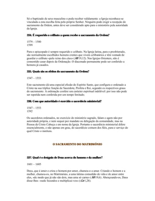 Só o baptizado de sexo masculino o pode receber validamente: a Igreja reconhece-se
vinculada a esta escolha feita pelo próprio Senhor. Ninguém pode exigir a recepção do
sacramento da Ordem, antes deve ser considerado apto para o ministério pela autoridade
da Igreja.

334. É requerido o celibato a quem recebe o sacramento da Ordem?

1579 – 1580
1599

Para o episcopado é sempre requerido o celibato. Na Igreja latina, para o presbiterado,
são normalmente escolhidos homens crentes que vivem celibatários e têm vontade de
guardar o celibato «pelo reino dos céus» (Mt 19,12). Nas Igrejas Orientais, não é
consentido casar depois da Ordenação. O diaconado permanente pode ser conferido a
homens já casados.

335. Quais são os efeitos do sacramento da Ordem?

1547 – 1553

Este sacramento dá uma especial efusão do Espírito Santo, que configura o ordenado a
Cristo na sua tríplice função de Sacerdote, Profeta e Rei, segundo os respectivos graus
do sacramento. A ordenação confere um carácter espiritual indelével: por isso não pode
ser repetida nem conferida por um tempo limitado.

336. Com que autoridade é exercido o sacerdócio ministerial?

1547 – 1553
1592

Os sacerdotes ordenados, no exercício do ministério sagrado, falam e agem não por
autoridade própria, e nem sequer por mandato ou delegação da comunidade, mas na
Pessoa de Cristo Cabeça e em nome da Igreja. Portanto o sacerdócio ministerial difere
essencialmente, e não apenas em grau, do sacerdócio comum dos fiéis, para o serviço do
qual Cristo o instituiu.



                      O SACRAMENTO DO MATRIMÓNIO



337. Qual é o desígnio de Deus acerca do homem e da mulher?

1601 – 1605

Deus, que é amor e criou o homem por amor, chamou-o a amar. Criando o homem e a
mulher, chamou-os, no Matrimónio, a uma íntima comunhão de vida e de amor entre
eles, «de modo que já não são dois, mas uma só carne» (Mt 19,6). Abençoando-os, Deus
disse-lhes: «sede fecundos e multiplicai-vos» (Gn 1,28).
 