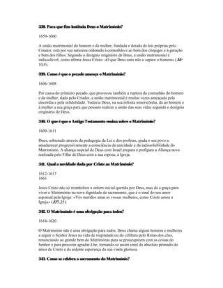 338. Para que fins instituiu Deus o Matrimónio?

1659-1660

A união matrimonial do homem e da mulher, fundada e dotada de leis próprias pelo
Criador, está por sua natureza ordenada à comunhão e ao bem dos cônjuges e à geração
e bem dos filhos. Segundo o desígnio originário de Deus, a união matrimonial é
indissolúvel, como afirma Jesus Cristo: «O que Deus uniu não o separe o homem» (Mc
10,9).

339. Como é que o pecado ameaça o Matrimónio?

1606-1608

Por causa do primeiro pecado, que provocou também a ruptura da comunhão do homem
e da mulher, dada pelo Criador, a união matrimonial é muitas vezes ameaçada pela
discórdia e pela infidelidade. Todavia Deus, na sua infinita misericórdia, dá ao homem e
à mulher a sua graça para que possam realizar a união das suas vidas segundo o desígnio
originário de Deus.

340. O que é que o Antigo Testamento ensina sobre o Matrimónio?

1609-1611

Deus, sobretudo através da pedagogia da Lei e dos profetas, ajuda o seu povo a
amadurecer progressivamente a consciência da unicidade e da indissolubilidade do
Matrimónio. A aliança nupcial de Deus com Israel prepara e prefigura a Aliança nova
realizada pelo Filho de Deus com a sua esposa, a Igreja.

341. Qual a novidade dada por Cristo ao Matrimónio?

1612-1617
1661

Jesus Cristo não só restabelece a ordem inicial querida por Deus, mas dá a graça para
viver o Matrimónio na nova dignidade de sacramento, que é o sinal do seu amor
esponsal pela Igreja: «Vós maridos amai as vossas mulheres, como Cristo amou a
Igreja» (Ef 5,25).

342. O Matrimónio é uma obrigação para todos?

1618-1620

O Matrimónio não é uma obrigação para todos. Deus chama alguns homens e mulheres
a seguir o Senhor Jesus na vida da virgindade ou do celibato pelo Reino dos céus,
renunciando ao grande bem do Matrimónio para se preocuparem com as coisas do
Senhor e para procurar agradar-Lhe, tornando-se assim sinal do absoluto primado do
amor de Cristo e da ardente esperança da sua vinda gloriosa.

343. Como se celebra o sacramento do Matrimónio?
 