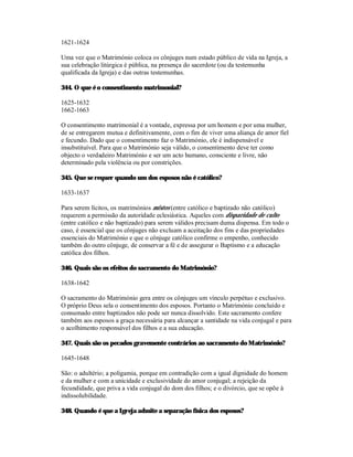 1621-1624

Uma vez que o Matrimónio coloca os cônjuges num estado público de vida na Igreja, a
sua celebração litúrgica é pública, na presença do sacerdote (ou da testemunha
qualificada da Igreja) e das outras testemunhas.

344. O que é o consentimento matrimonial?

1625-1632
1662-1663

O consentimento matrimonial é a vontade, expressa por um homem e por uma mulher,
de se entregarem mutua e definitivamente, com o fim de viver uma aliança de amor fiel
e fecundo. Dado que o consentimento faz o Matrimónio, ele é indispensável e
insubstituível. Para que o Matrimónio seja válido, o consentimento deve ter como
objecto o verdadeiro Matrimónio e ser um acto humano, consciente e livre, não
determinado pela violência ou por constrições.

345. Que se requer quando um dos esposos não é católico?

1633-1637

Para serem lícitos, os matrimónios mistos (entre católico e baptizado não católico)
requerem a permissão da autoridade eclesiástica. Aqueles com disparidade de culto
(entre católico e não baptizado) para serem válidos precisam duma dispensa. Em todo o
caso, é essencial que os cônjuges não excluam a aceitação dos fins e das propriedades
essenciais do Matrimónio e que o cônjuge católico confirme o empenho, conhecido
também do outro cônjuge, de conservar a fé e de assegurar o Baptismo e a educação
católica dos filhos.

346. Quais são os efeitos do sacramento do Matrimónio?

1638-1642

O sacramento do Matrimónio gera entre os cônjuges um vínculo perpétuo e exclusivo.
O próprio Deus sela o consentimento dos esposos. Portanto o Matrimónio concluído e
consumado entre baptizados não pode ser nunca dissolvido. Este sacramento confere
também aos esposos a graça necessária para alcançar a santidade na vida conjugal e para
o acolhimento responsável dos filhos e a sua educação.

347. Quais são os pecados gravemente contrários ao sacramento do Matrimónio?

1645-1648

São: o adultério; a poligamia, porque em contradição com a igual dignidade do homem
e da mulher e com a unicidade e exclusividade do amor conjugal; a rejeição da
fecundidade, que priva a vida conjugal do dom dos filhos; e o divórcio, que se opõe à
indissolubilidade.

348. Quando é que a Igreja admite a separação física dos esposos?
 