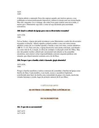 1629
1649

A Igreja admite a separação física dos esposos quando, por motivos graves, a sua
coabitação se tornou praticamente impossível, embora se deseje uma sua reconciliação.
Mas eles, enquanto vive o cônjuge, não estão livres para contrair uma nova união, a
menos que o Matrimónio seja nulo e como tal seja declarado pela autoridade
eclesiástica.

349. Qual é a atitude da Igreja para com os divorciados recasados?

1655-1558
1666

Fiel ao Senhor, a Igreja não pode reconhecer como Matrimónio a união dos divorciados
recasados civilmente. «Quem repudia a própria mulher e casa com outra comete
adultério contra ela; se a mulher repudia o marido e casa com outro, comete adultério»
(Mc 10, 11-12). Para com eles, a Igreja desenvolve uma atenta solicitude, convidando-
os a uma vida de fé, à oração, às obras de caridade e à educação cristã dos filhos. Mas
eles não podem receber a absolvição sacramental nem abeirar-se da comunhão
eucarística, nem exercer certas responsabilidades eclesiais enquanto perdurar esta
situação, que objectivamente contrasta com a lei de Deus.

350. Porque é que a família cristã é chamada Igreja doméstica?

1655-1658;
1666

Porque a família manifesta e realiza a natureza de comunhão e familiar da Igreja como
família de Deus. Cada membro, a seu modo, exerce o sacerdócio baptismal,
contribuindo para fazer da família uma comunidade de graça e de oração, escola das
virtudes humanas e cristãs, lugar do primeiro anúncio da fé aos filhos.



                                CAPÍTULO QUARTO

               AS OUTRAS CELEBRAÇÕES LITÚRGICAS



                               OS SACRAMENTAIS



351. O que são os sacramentais?

1667-1672
1677-1678
 