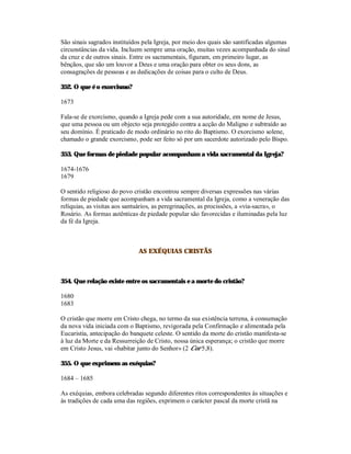 São sinais sagrados instituídos pela Igreja, por meio dos quais são santificadas algumas
circunstâncias da vida. Incluem sempre uma oração, muitas vezes acompanhada do sinal
da cruz e de outros sinais. Entre os sacramentais, figuram, em primeiro lugar, as
bênçãos, que são um louvor a Deus e uma oração para obter os seus dons, as
consagrações de pessoas e as dedicações de coisas para o culto de Deus.

352. O que é o exorcismo?

1673

Fala-se de exorcismo, quando a Igreja pede com a sua autoridade, em nome de Jesus,
que uma pessoa ou um objecto seja protegido contra a acção do Maligno e subtraído ao
seu domínio. É praticado de modo ordinário no rito do Baptismo. O exorcismo solene,
chamado o grande exorcismo, pode ser feito só por um sacerdote autorizado pelo Bispo.

353. Que formas de piedade popular acompanham a vida sacramental da Igreja?

1674-1676
1679

O sentido religioso do povo cristão encontrou sempre diversas expressões nas várias
formas de piedade que acompanham a vida sacramental da Igreja, como a veneração das
relíquias, as visitas aos santuários, as peregrinações, as procissões, a «via-sacra», o
Rosário. As formas autênticas de piedade popular são favorecidas e iluminadas pela luz
da fé da Igreja.



                              AS EXÉQUIAS CRISTÃS



354. Que relação existe entre os sacramentais e a morte do cristão?

1680
1683

O cristão que morre em Cristo chega, no termo da sua existência terrena, à consumação
da nova vida iniciada com o Baptismo, revigorada pela Confirmação e alimentada pela
Eucaristia, antecipação do banquete celeste. O sentido da morte do cristão manifesta-se
à luz da Morte e da Ressurreição de Cristo, nossa única esperança; o cristão que morre
em Cristo Jesus, vai «habitar junto do Senhor» (2 Cor 5,8).

355. O que exprimem as exéquias?

1684 – 1685

As exéquias, embora celebradas segundo diferentes ritos correspondentes às situações e
às tradições de cada uma das regiões, exprimem o carácter pascal da morte cristã na
 