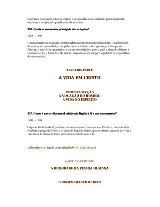 esperança da ressurreição e o sentido da comunhão com o defunto particularmente
mediante a oração pela purificação da sua alma.

356. Quais os momentos principais das exéquias?

1686 – 1690

Habitualmente as exéquias compreendem quatro momentos principais: o acolhimento
da urna pela comunidade, com palavras de conforto e de esperança; a liturgia da
Palavra; o sacrifício eucarístico; e «a encomendação», com o qual a alma do defunto é
confiada a Deus, fonte de vida eterna, enquanto o seu corpo é sepultado na expectativa
da ressurreição.



                                TERCEIRA PARTE

                          A VIDA EM CRISTO


                                PRIMEIRA SECÇÃO
                          A VOCAÇÃO DO HOMEM:
                            A VIDA NO ESPÍRITO



357. Como é que a vida moral cristã está ligada à fé e aos sacramentos?

1691 – 1698

O que o Símbolo da fé professa, os sacramentos o comunicam. De facto, neles os fiéis
recebem a graça de Cristo e os dons do Espírito Santo, que os tornam capazes de viver a
vida nova de filhos de Deus em Cristo acolhido com a fé.



«Reconhece, ó cristão, a tua dignidade» (S. Leão Magno)



                               CAPÍTULO PRIMEIRO

                   A DIGNIDADE DA PESSOA HUMANA



                          O HOMEM IMAGEM DE DEUS
 