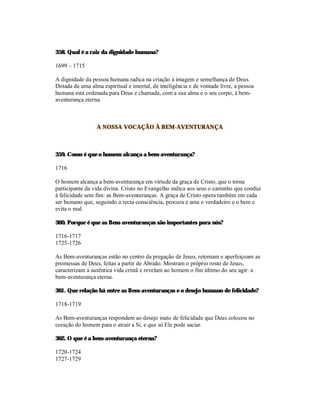 358. Qual é a raiz da dignidade humana?

1699 – 1715

A dignidade da pessoa humana radica na criação à imagem e semelhança de Deus.
Dotada de uma alma espiritual e imortal, de inteligência e de vontade livre, a pessoa
humana está ordenada para Deus e chamada, com a sua alma e o seu corpo, à bem-
aventurança eterna.



                 A NOSSA VOCAÇÃO À BEM-AVENTURANÇA



359. Como é que o homem alcança a bem-aventurança?

1716

O homem alcança a bem-aventurança em virtude da graça de Cristo, que o torna
participante da vida divina. Cristo no Evangelho indica aos seus o caminho que conduz
à felicidade sem fim: as Bem-aventuranças. A graça de Cristo opera também em cada
ser humano que, seguindo a recta consciência, procura e ama o verdadeiro e o bem e
evita o mal.

360. Porque é que as Bem-aventuranças são importantes para nós?

1716-1717
1725-1726

As Bem-aventuranças estão no centro da pregação de Jesus, retomam e aperfeiçoam as
promessas de Deus, feitas a partir de Abraão. Mostram o próprio rosto de Jesus,
caracterizam a autêntica vida cristã e revelam ao homem o fim último do seu agir: a
bem-aventurança eterna.

361. Que relação há entre as Bem-aventuranças e o desejo humano de felicidade?

1718-1719

As Bem-aventuranças respondem ao desejo inato de felicidade que Deus colocou no
coração do homem para o atrair a Si, e que só Ele pode saciar.

362. O que é a bem-aventurança eterna?

1720-1724
1727-1729
 