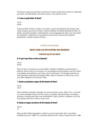 morais que, apesar de serem por si acessíveis à razão, podem deste modo ser conhecidas
por todos, sem dificuldade, com firme certeza e sem mistura de erro.

5. Como se pode falar de Deus?

39-43
48-49

É possível falar de Deus a todos e com todos, a partir das perfeições do homem e das
outras criaturas, que são um reflexo, embora limitado, da infinita perfeição de Deus. É,
porém, necessário purificar continuamente a nossa linguagem de tudo o que ela contém
de imaginário e imperfeito, na consciência de que nunca será possível exprimir
plenamente o infinito mistério de Deus.



                                CAPÍTULO SEGUNDO

                 DEUS VEM AO ENCONTRO DO HOMEM

                             A REVELAÇÃO DE DEUS

6. O que é que Deus revela ao homem?

50-53
68-69

Deus revela-se ao homem, na sua bondade e sabedoria. Mediante acontecimentos e
palavras, Deus revela-se a Si mesmo e ao seu desígnio de benevolência, que Ele, desde
a eternidade, preestabeleceu em Cristo a favor dos homens. Tal desígnio consiste em
fazer participar, pela graça do Espírito Santo, todos os homens na vida divina, como
seus filhos adoptivos no seu único Filho.

7. Quais as primeiras etapas da Revelação de Deus?

54-58
70-71

Deus manifesta-se desde o princípio aos nossos primeiros pais, Adão e Eva, e convida-
os a uma comunhão íntima com Ele. Após a sua queda, não interrompe a revelação e
promete a salvação para toda a sua descendência. Após o dilúvio, estabelece com Noé
uma aliança entre Ele e todos os seres vivos.

8. Quais as etapas sucessivas da Revelação de Deus?

59-64
72

Deus escolhe Abrão chamando-o a deixar a sua terra para fazer dele “o pai duma
multidão de povos” (Gn 17,5), e promete abençoar nele “todas as nações da terra” (Gn
 