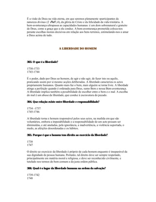 É a visão de Deus na vida eterna, em que seremos plenamente «participantes da
natureza divina» (2 Ped 1,4), da glória de Cristo e da felicidade da vida trinitária. A
bem-aventurança ultrapassa as capacidades humanas: é um dom sobrenatural e gratuito
de Deus, como a graça que a ela conduz. A bem-aventurança prometida coloca-nos
perante escolhas morais decisivas em relação aos bens terrenos, estimulando-nos a amar
a Deus acima de tudo.



                            A LIBERDADE DO HOMEM



363. O que é a liberdade?

1730-1733
1743-1744

É o poder, dado por Deus ao homem, de agir e não agir, de fazer isto ou aquilo,
praticando assim por si mesmo acções deliberadas. A liberdade caracteriza os actos
propriamente humanos. Quanto mais faz o bem, mais alguém se torna livre. A liberdade
atinge a perfeição quando é ordenada para Deus, sumo Bem e nossa Bem-aventurança.
A liberdade implica também a possibilidade de escolher entre o bem e o mal. A escolha
do mal é um abuso da liberdade, que conduz à escravatura do pecado.

364. Que relação existe entre liberdade e responsabilidade?

1734 –1737
1745-1746

A liberdade torna o homem responsável pelos seus actos, na medida em que são
voluntários, embora a imputabilidade e a responsabilidade de um acto possam ser
diminuídas, e até anuladas, pela ignorância, a inadvertência, a violência suportada, o
medo, as afeições desordenadas e os hábitos.

365. Porque é que o homem tem direito ao exercício da liberdade?

1738
1747

O direito ao exercício da liberdade é próprio de cada homem enquanto é inseparável da
sua dignidade de pessoa humana. Portanto, tal direito deve ser sempre respeitado,
principalmente em matéria moral e religiosa, e deve ser reconhecido civilmente, e
tutelado nos termos do bem comum e da justa ordem pública.

366. Qual é o lugar da liberdade humana na ordem da salvação?

1739-1742
1748
 