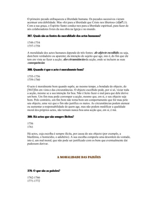 O primeiro pecado enfraqueceu a liberdade humana. Os pecados sucessivos vieram
acentuar esta debilidade. Mas «foi para a liberdade que Cristo nos libertou» (Gal 5,1).
Com a sua graça, o Espírito Santo conduz-nos para a liberdade espiritual, para fazer de
nós colaboradores livres da sua obra na Igreja e no mundo.

367. Quais são as fontes da moralidade dos actos humanos?

1749-1754
1757-1758

A moralidade dos actos humanos depende de três fontes: do objecto escolhido, ou seja,
dum bem verdadeiro ou aparente; da intenção do sujeito que age, isto é, do fim que ele
tem em vista ao fazer a acção; das circunstâncias da acção, onde se incluem as suas
consequências.

368. Quando é que o acto é moralmente bom?

1755-1756
1759-1760

O acto é moralmente bom quando supõe, ao mesmo tempo, a bondade do objecto, do
[N63]fim em vista e das circunstâncias. O objecto escolhido pode, por si só, viciar toda
a acção, mesmo se a sua intenção for boa. Não é lícito fazer o mal para que dele derive
um bem. Um fim mau pode corromper a acção, mesmo que, em si, o seu objecto seja
bom. Pelo contrário, um fim bom não torna bom um comportamento que for mau pelo
seu objecto, uma vez que o fim não justifica os meios. As circunstâncias podem atenuar
ou aumentar a responsabilidade de quem age, mas não podem modificar a qualidade
moral dos próprios actos, não tornam nunca boa uma acção que, em si, é má.

369. Há actos que são sempre ilícitos?

1756
1761

Há actos, cuja escolha é sempre ilícita, por causa do seu objecto (por exemplo, a
blasfémia, o homicídio, o adultério). A sua escolha comporta uma desordem da vontade,
isto é, um mal moral, que não pode ser justificado com os bens que eventualmente daí
pudessem derivar.



                         A MORALIDADE DAS PAIXÕES



370. O que são as paixões?

1762-1766
1771-1772
 