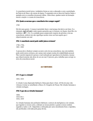A consciência moral recta e verdadeira forma-se com a educação e com a assimilação
da Palavra de Deus e do ensino da Igreja. É amparada com os dons do Espírito Santo e
ajudada com os conselhos de pessoas sábias. Além disso, ajudam muito na formação
moral a oração e o exame de consciência.

375. Quais as normas que a consciência deve sempre seguir?

1789

Há três mais gerais: 1) nunca é permitido fazer o mal porque daí derive um bem; 2) a
chamada regra de ouro: «tudo quanto quiserdes que os homens vos façam, fazei-lho vós
também» (Mt 7, 12); 3) a caridade passa sempre pelo respeito do próximo e da sua
consciência, embora isto não signifique aceitar como um bem aquilo que é
objectivamente um mal.

376. A consciência moral pode emitir juízos erróneos?

1790–1794;
1801–1802

A pessoa deve obedecer sempre ao juízo certo da sua consciência, mas esta também
pode emitir juízos erróneos, por causas nem sempre isentas de culpabilidade pessoal.
Não é porém imputável à pessoa o mal realizado por ignorância involuntária, mesmo
que objectivamente não deixe de ser um mal. É preciso, pois, trabalhar para corrigir os
erros da consciência moral.



                                    AS VIRTUDES



377. O que é a virtude?

1803, 1833

A virtude é uma disposição habitual e firme para fazer o bem. «O fim de uma vida
virtuosa é tornar-se semelhante a Deus» (S. Gregório de Nissa). Há virtudes humanas e
virtudes teologais.

378. O que são as virtudes humanas?

1804;
1810-1811:
1834, 1839

As virtudes humanas são perfeições habituais e estáveis da inteligência e da vontade,
que regulam os nossos actos, ordenam as nossas paixões e guiam a nossa conduta
segundo a razão e a fé. Adquiridas e reforçadas por actos moralmente bons e repetidos,
são purificadas e elevadas pela graça divina.
 