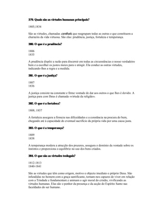 379. Quais são as virtudes humanas principais?

1805;1834

São as virtudes, chamadas cardeais, que reagrupam todas as outras e que constituem a
charneira da vida virtuosa. São elas: prudência, justiça, fortaleza e temperança.

380. O que é a prudência?

1806
1835

A prudência dispõe a razão para discernir em todas as circunstâncias o nosso verdadeiro
bem e a escolher os justos meios para o atingir. Ela conduz as outras virtudes,
indicando-lhes a regra e a medida.

381. O que é a justiça?

1807
1836

A justiça consiste na constante e firme vontade de dar aos outros o que lhes é devido. A
justiça para com Deus é chamada «virtude da religião».

382. O que é a fortaleza?

1808; 1837

A fortaleza assegura a firmeza nas dificuldades e a constância na procura do bem,
chegando até à capacidade do eventual sacrifício da própria vida por uma causa justa.

383. O que é a temperança?

1809
1838

A temperança modera a atracção dos prazeres, assegura o domínio da vontade sobre os
instintos e proporciona o equilíbrio no uso dos bens criados.

384. O que são as virtudes teologais?

1812-1813
1840-1841

São as virtudes que têm como origem, motivo e objecto imediato o próprio Deus. São
infundidas no homem com a graça santificante, tornam-nos capazes de viver em relação
com a Trindade e fundamentam e animam o agir moral do cristão, vivificando as
virtudes humanas. Elas são o penhor da presença e da acção do Espírito Santo nas
faculdades do ser humano.
 