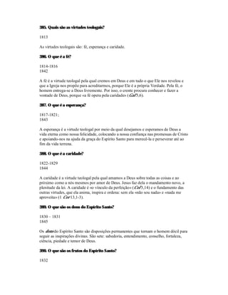 385. Quais são as virtudes teologais?

1813

As virtudes teologais são: fé, esperança e caridade.

386. O que é a fé?

1814-1816
1842

A fé é a virtude teologal pela qual cremos em Deus e em tudo o que Ele nos revelou e
que a Igreja nos propõe para acreditarmos, porque Ele é a própria Verdade. Pela fé, o
homem entrega-se a Deus livremente. Por isso, o crente procura conhecer e fazer a
vontade de Deus, porque «a fé opera pela caridade» (Gal 5,6).

387. O que é a esperança?

1817-1821;
1843

A esperança é a virtude teologal por meio da qual desejamos e esperamos de Deus a
vida eterna como nossa felicidade, colocando a nossa confiança nas promessas de Cristo
e apoiando-nos na ajuda da graça do Espírito Santo para merecê-la e perseverar até ao
fim da vida terrena.

388. O que é a caridade?

1822-1829
1844

A caridade é a virtude teologal pela qual amamos a Deus sobre todas as coisas e ao
próximo como a nós mesmos por amor de Deus. Jesus faz dela o mandamento novo, a
plenitude da lei. A caridade é «o vínculo da perfeição» (Col 3,14) e o fundamento das
outras virtudes, que ela anima, inspira e ordena: sem ela «não sou nada» e «nada me
aproveita» (1 Cor 13,1-3).

389. O que são os dons do Espírito Santo?

1830 – 1831
1845

Os dons do Espírito Santo são disposições permanentes que tornam o homem dócil para
seguir as inspirações divinas. São sete: sabedoria, entendimento, conselho, fortaleza,
ciência, piedade e temor de Deus.

390. O que são os frutos do Espírito Santo?

1832
 