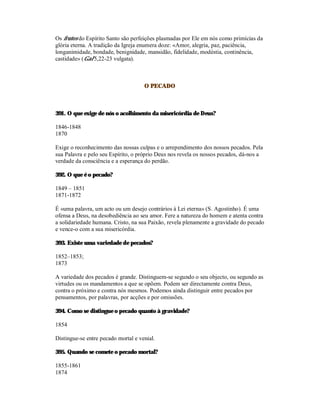 Os frutos do Espírito Santo são perfeições plasmadas por Ele em nós como primícias da
glória eterna. A tradição da Igreja enumera doze: «Amor, alegria, paz, paciência,
longanimidade, bondade, benignidade, mansidão, fidelidade, modéstia, continência,
castidade» (Gal 5,22-23 vulgata).



                                     O PECADO



391. O que exige de nós o acolhimento da misericórdia de Deus?

1846-1848
1870

Exige o reconhecimento das nossas culpas e o arrependimento dos nossos pecados. Pela
sua Palavra e pelo seu Espírito, o próprio Deus nos revela os nossos pecados, dá-nos a
verdade da consciência e a esperança do perdão.

392. O que é o pecado?

1849 – 1851
1871-1872

É «uma palavra, um acto ou um desejo contrários à Lei eterna» (S. Agostinho). É uma
ofensa a Deus, na desobediência ao seu amor. Fere a natureza do homem e atenta contra
a solidariedade humana. Cristo, na sua Paixão, revela plenamente a gravidade do pecado
e vence-o com a sua misericórdia.

393. Existe uma variedade de pecados?

1852–1853;
1873

A variedade dos pecados é grande. Distinguem-se segundo o seu objecto, ou segundo as
virtudes ou os mandamentos a que se opõem. Podem ser directamente contra Deus,
contra o próximo e contra nós mesmos. Podemos ainda distinguir entre pecados por
pensamentos, por palavras, por acções e por omissões.

394. Como se distingue o pecado quanto à gravidade?

1854

Distingue-se entre pecado mortal e venial.

395. Quando se comete o pecado mortal?

1855-1861
1874
 