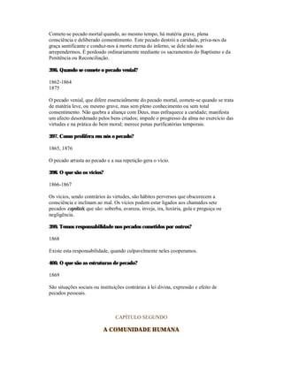 Comete-se pecado mortal quando, ao mesmo tempo, há matéria grave, plena
consciência e deliberado consentimento. Este pecado destrói a caridade, priva-nos da
graça santificante e conduz-nos à morte eterna do inferno, se dele não nos
arrependermos. É perdoado ordinariamente mediante os sacramentos do Baptismo e da
Penitência ou Reconciliação.

396. Quando se comete o pecado venial?

1862-1864
1875

O pecado venial, que difere essencialmente do pecado mortal, comete-se quando se trata
de matéria leve, ou mesmo grave, mas sem pleno conhecimento ou sem total
consentimento. Não quebra a aliança com Deus, mas enfraquece a caridade; manifesta
um afecto desordenado pelos bens criados; impede o progresso da alma no exercício das
virtudes e na prática do bem moral; merece penas purificatórias temporais.

397. Como prolifera em nós o pecado?

1865, 1876

O pecado arrasta ao pecado e a sua repetição gera o vício.

398. O que são os vícios?

1866-1867

Os vícios, sendo contrários às virtudes, são hábitos perversos que obscurecem a
consciência e inclinam ao mal. Os vícios podem estar ligados aos chamados sete
pecados capitais, que são: soberba, avareza, inveja, ira, luxúria, gula e preguiça ou
negligência.

399. Temos responsabilidade nos pecados cometidos por outros?

1868

Existe esta responsabilidade, quando culpavelmente neles cooperamos.

400. O que são as estruturas de pecado?

1869

São situações sociais ou instituições contrárias à lei divina, expressão e efeito de
pecados pessoais.



                                 CAPÍTULO SEGUNDO

                           A COMUNIDADE HUMANA
 