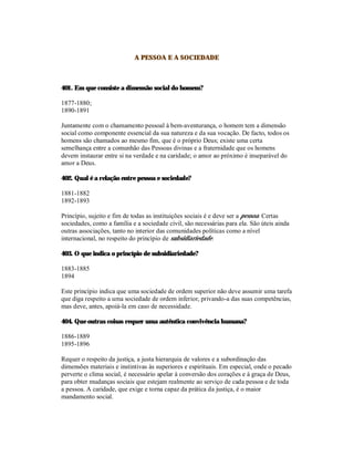 A PESSOA E A SOCIEDADE



401. Em que consiste a dimensão social do homem?

1877-1880;
1890-1891

Juntamente com o chamamento pessoal à bem-aventurança, o homem tem a dimensão
social como componente essencial da sua natureza e da sua vocação. De facto, todos os
homens são chamados ao mesmo fim, que é o próprio Deus; existe uma certa
semelhança entre a comunhão das Pessoas divinas e a fraternidade que os homens
devem instaurar entre si na verdade e na caridade; o amor ao próximo é inseparável do
amor a Deus.

402. Qual é a relação entre pessoa e sociedade?

1881-1882
1892-1893

Princípio, sujeito e fim de todas as instituições sociais é e deve ser a pessoa. Certas
sociedades, como a família e a sociedade civil, são necessárias para ela. São úteis ainda
outras associações, tanto no interior das comunidades políticas como a nível
internacional, no respeito do princípio de subsidiariedade.

403. O que indica o princípio de subsidiariedade?

1883-1885
1894

Este princípio indica que uma sociedade de ordem superior não deve assumir uma tarefa
que diga respeito a uma sociedade de ordem inferior, privando-a das suas competências,
mas deve, antes, apoiá-la em caso de necessidade.

404. Que outras coisas requer uma autêntica convivência humana?

1886-1889
1895-1896

Requer o respeito da justiça, a justa hierarquia de valores e a subordinação das
dimensões materiais e instintivas às superiores e espirituais. Em especial, onde o pecado
perverte o clima social, é necessário apelar à conversão dos corações e à graça de Deus,
para obter mudanças sociais que estejam realmente ao serviço de cada pessoa e de toda
a pessoa. A caridade, que exige e torna capaz da prática da justiça, é o maior
mandamento social.
 