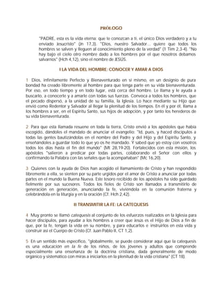 PRÓLOGO

       "PADRE, esta es la vida eterna: que te conozcan a ti, el único Dios verdadero y a tu
       enviado Jesucristo" (Jn 17,3). "Dios, nuestro Salvador... quiere que todos los
       hombres se salven y lleguen al conocimiento pleno de la verdad" (1 Tim 2,3-4). "No
       hay bajo el cielo otro nombre dado a los hombres por el que nosotros debamos
       salvarnos" (Hch 4,12), sino el nombre de JESÚS.

                  I LA VIDA DEL HOMBRE: CONOCER Y AMAR A DIOS

1 Dios, infinitamente Perfecto y Bienaventurado en sí mismo, en un designio de pura
bondad ha creado libremente al hombre para que tenga parte en su vida bienaventurada.
Por eso, en todo tiempo y en todo lugar, está cerca del hombre. Le llama y le ayuda a
buscarlo, a conocerle y a amarle con todas sus fuerzas. Convoca a todos los hombres, que
el pecado dispersó, a la unidad de su familia, la Iglesia. Lo hace mediante su Hijo que
envió como Redentor y Salvador al llegar la plenitud de los tiempos. En él y por él, llama a
los hombres a ser, en el Espíritu Santo, sus hijos de adopción, y por tanto los herederos de
su vida bienaventurada.

2 Para que esta llamada resuene en toda la tierra, Cristo envió a los apóstoles que había
escogido, dándoles el mandato de anunciar el evangelio: "Id, pues, y haced discípulos a
todas las gentes bautizándolas en el nombre del Padre y del Hijo y del Espíritu Santo, y
enseñándoles a guardar todo lo que yo os he mandado. Y sabed que yo estoy con vosotros
todos los días hasta el fin del mundo" (Mt 28,19-20). Fortalecidos con esta misión, los
apóstoles "salieron a predicar por todas partes, colaborando el Señor con ellos y
confirmando la Palabra con las señales que la acompañaban" (Mc 16,20).

3 Quienes con la ayuda de Dios han acogido el llamamiento de Cristo y han respondido
libremente a ella, se sienten por su parte urgidos por el amor de Cristo a anunciar por todas
partes en el mundo la Buena Nueva. Este tesoro recibido de los apóstoles ha sido guardado
fielmente por sus sucesores. Todos los fieles de Cristo son llamados a transmitirlo de
generación en generación, anunciando la fe, viviéndola en la comunión fraterna y
celebrándola en la liturgia y en la oración (Cf. Hch 2,42).

                          II TRANSMITIR LA FE: LA CATEQUESIS

4 Muy pronto se llamó catequesis al conjunto de los esfuerzos realizados en la Iglesia para
hacer discípulos, para ayudar a los hombres a creer que Jesús es el Hijo de Dios a fin de
que, por la fe, tengan la vida en su nombre, y para educarlos e instruirlos en esta vida y
construir así el Cuerpo de Cristo (Cf. Juan Pablo II, CT 1,2).

5 En un sentido más específico, "globalmente, se puede considerar aquí que la catequesis
es una educación en la fe de los niños, de los jóvenes y adultos que comprende
especialmente una enseñanza de la doctrina cristiana, dada generalmente de modo
orgánico y sistemático con miras a iniciarlos en la plenitud de la vida cristiana" (CT 18).
 
