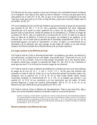 514 Muchas de las cosas respecto a Jesús que interesan a la curiosidad humana no figuran
en el Evangelio. Casi nada se dice sobre su vida en Nazaret, e incluso una gran parte de la
vida pública no se narra (Cf. Jn 20, 30). Lo que se ha escrito en los Evangelios lo ha sido
"para que creáis que Jesús es el Cristo, el Hijo de Dios, y para que creyendo tengáis vida en
su nombre" (Jn 20, 31).

515 Los Evangelios fueron escritos por hombres que pertenecieron al grupo de los primeros
que tuvieron fe (Cf. Mc 1, 1; Jn 21, 24) y quisieron compartirla con otros. Habiendo
conocido por la fe quién es Jesús, pudieron ver y hacer ver los rasgos de su Misterio
durante toda su vida terrena. Desde los pañales de su natividad (Lc 2, 7) hasta el vinagre de
su Pasión (Cf. Mt 27, 48) y el sudario de su resurrección (Cf. Jn 20, 7), todo en la vida de
Jesús es signo de su Misterio. A través de sus gestos, sus milagros y sus palabras, se ha
revelado que "en él reside toda la plenitud de la Divinidad corporalmente" (Col 2, 9). Su
humanidad aparece así como el "sacramento", es decir, el signo y el instrumento de su
divinidad y de la salvación que trae consigo: lo que había de visible en su vida terrena
conduce al misterio invisible de su filiación divina y de su misión redentora.

Los rasgos comunes en los Misterios de Jesús

516 Toda la vida de Cristo es Revelación del Padre: sus palabras y sus obras, sus silencios y
sus sufrimientos, su manera de ser y de hablar. Jesús puede decir: "Quien me ve a mí, ve al
Padre" (Jn 14, 9), y el Padre: "Este es mi Hijo amado; escuchadle" (Lc 9, 35). Nuestro Señor,
al haberse hecho para cumplir la voluntad del Padre (Cf. Hb 10,5-7), nos "manifestó el
amor que nos tiene" (1 Jn 4,9) con los menores rasgos de sus misterios.

517 Toda la vida de Cristo es Misterio de Redención. La Redención nos viene ante todo por
la sangre de la cruz (Cf. Ef 1, 7; Col 1, 13-14; 1 P 1, 18-19), pero este misterio está
actuando en toda la vida de Cristo: ya en su Encarnación porque haciéndose pobre nos
enriquece con su pobreza (Cf. 2 Co 8, 9); en su vida oculta donde repara nuestra
insumisión mediante su sometimiento (Cf. Lc 2, 51); en su palabra que purifica a sus
oyentes (Cf. Jn 15,3); en sus curaciones y en sus exorcismos, por las cuales "él tomó
nuestras flaquezas y cargó con nuestras enfermedades" (Mt 8, 17; Cf. Is 53, 4); en su
Resurrección, por medio de la cual nos justifica (Cf. Rm 4, 25).

518 Toda la vida de Cristo es Misterio de Recapitulación. Todo lo que Jesús hizo, dijo y
sufrió, tuvo como finalidad restablecer al hombre caído en su vocación primera:

      Cuando se encarnó y se hizo hombre, recapituló en sí mismo la larga historia de la humanidad procurándonos
      en su propia historia la salvación de todos, de suerte que lo que perdimos en Adán, es decir, el ser imagen y
      semejanza de Dios, lo recuperamos en Cristo Jesús (S. Ireneo, haer. 3, 18, 1). Por lo demás, esta es la razón por
      la cual Cristo ha vivido todas las edades de la vida humana, devolviendo así a todos los hombres la comunión
      con Dios (Ibíd. 3, 18, 7; Cf. 2, 22, 4).


Nuestra comunión en los Misterios de Jesús
 