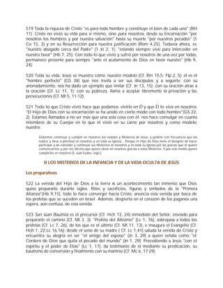 519 Toda la riqueza de Cristo "es para todo hombre y constituye el bien de cada uno" (RH
11). Cristo no vivió su vida para sí mismo, sino para nosotros, desde su Encarnación "por
nosotros los hombres y por nuestra salvación" hasta su muerte "por nuestros pecados" (1
Co 15, 3) y en su Resurrección para nuestra justificación (Rom 4,25). Todavía ahora, es
"nuestro abogado cerca del Padre" (1 Jn 2, 1), "estando siempre vivo para interceder en
nuestro favor" (Hb 7, 25). Con todo lo que vivió y sufrió por nosotros de una vez por todas,
permanece presente para siempre "ante el acatamiento de Dios en favor nuestro" (Hb 9,
24).

520 Toda su vida, Jesús se muestra como nuestro modelo (Cf. Rm 15,5; Flp 2, 5): él es el
"hombre perfecto" (GS 38) que nos invita a ser sus discípulos y a seguirle: con su
anonadamiento, nos ha dado un ejemplo que imitar (Cf. Jn 13, 15); con su oración atrae a
la oración (Cf. Lc 11, 1); con su pobreza, llama a aceptar libremente la privación y las
persecuciones (Cf. Mt 5, 11-12).

521 Todo lo que Cristo vivió hace que podamos vivirlo en Él y que Él lo viva en nosotros.
"El Hijo de Dios con su encarnación se ha unido en cierto modo con todo hombre"(GS 22,
2). Estamos llamados a no ser más que una sola cosa con él; nos hace comulgar en cuanto
miembros de su Cuerpo en lo que él vivió en su carne por nosotros y como modelo
nuestro:

       Debemos continuar y cumplir en nosotros los estados y Misterios de Jesús, y pedirle con frecuencia que los
       realice y lleve a plenitud en nosotros y en toda su Iglesia... Porque el Hijo de Dios tiene el designio de hacer
       participar y de extender y continuar sus Misterios en nosotros y en toda su Iglesia por las gracias que él quiere
       comunicarnos y por los efectos que quiere obrar en nosotros gracias a estos Misterios. Y por este medio quiere
       cumplirlos en nosotros (S. Juan Eudes, regn.).


          II LOS MISTERIOS DE LA INFANCIA Y DE LA VIDA OCULTA DE JESÚS

Los preparativos

522 La venida del Hijo de Dios a la tierra es un acontecimiento tan inmenso que Dios
quiso prepararlo durante siglos. Ritos y sacrificios, figuras y símbolos de la "Primera
Alianza"(Hb 9,15), todo lo hace converger hacia Cristo; anuncia esta venida por boca de
los profetas que se suceden en Israel. Además, despierta en el corazón de los paganos una
espera, aún confusa, de esta venida.

523 San Juan Bautista es el precursor (Cf. Hch 13, 24) inmediato del Señor, enviado para
prepararle el camino (Cf. Mt 3, 3). "Profeta del Altísimo" (Lc 1, 76), sobrepasa a todos los
profetas (Cf. Lc 7, 26), de los que es el último (Cf. Mt 11, 13), e inaugura el Evangelio (Cf.
Hch 1, 22;Lc 16,16); desde el seno de su madre ( Cf. Lc 1,41) saluda la venida de Cristo y
encuentra su alegría en ser "el amigo del esposo" (Jn 3, 29) a quien señala como "el
Cordero de Dios que quita el pecado del mundo" (Jn 1, 29). Precediendo a Jesús "con el
espíritu y el poder de Elías" (Lc 1, 17), da testimonio de él mediante su predicación, su
bautismo de conversión y finalmente con su martirio (Cf. Mc 6, 17-29).
 