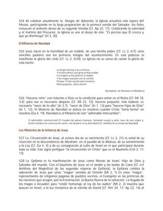 524 Al celebrar anualmente la liturgia de Adviento, la Iglesia actualiza esta espera del
Mesías: participando en la larga preparación de la primera venida del Salvador, los fieles
renuevan el ardiente deseo de su segunda Venida (Cf. Ap 22, 17). Celebrando la natividad
y el martirio del Precursor, la Iglesia se une al deseo de éste: "Es preciso que Él crezca y
que yo disminuya" (Jn 3, 30).

El Misterio de Navidad

525 Jesús nació en la humildad de un establo, de una familia pobre (Cf. Lc 2, 6-7); unos
sencillos pastores son los primeros testigos del acontecimiento. En esta pobreza se
manifiesta la gloria del cielo (Cf. Lc 2, 8-20). La Iglesia no se cansa de cantar la gloria de
esta noche:

                                La Virgen da hoy a luz al Eterno
                                Y la tierra ofrece una gruta al Inaccesible.
                                Los ángeles y los pastores le alaban
                                Y los magos avanzan con la estrella.
                                Porque Tú has nacido para nosotros,
                                Niño pequeño, ¡Dios eterno!

                                                                               (Kontakion, de Romanos el Melódico)


526 "Hacerse niño" con relación a Dios es la condición para entrar en el Reino (Cf. Mt 18,
3-4); para eso es necesario abajarse (Cf. Mt 23, 12), hacerse pequeño; más todavía: es
necesario "nacer de lo alto" (Jn 3,7), "nacer de Dios" (Jn 1, 13) para "hacerse hijos de Dios"
(Jn 1, 12). El Misterio de Navidad se realiza en nosotros cuando Cristo "toma forma" en
nosotros (Ga 4, 19). Navidad es el Misterio de este "admirable intercambio":

       O admirabile commercium! El Creador del género humano, tomando cuerpo y alma, nace de una virgen y,
       hecho hombre sin concurso de varón, nos da parte en su divinidad (LH, antífona de la octava de Navidad).


Los Misterios de la Infancia de Jesús

527 La Circuncisión de Jesús, al octavo día de su nacimiento (Cf. Lc 2, 21) es señal de su
inserción en la descendencia de Abraham, en el pueblo de la Alianza, de su sometimiento
a la Ley (Cf. Ga 4, 4) y de su consagración al culto de Israel en el que participará durante
toda su vida. Este signo prefigura "la circuncisión en Cristo" que es el Bautismo (Col 2, 11-
13).

528 La Epifanía es la manifestación de Jesús como Mesías de Israel, Hijo de Dios y
Salvador del mundo. Con el bautismo de Jesús en el Jordán y las bodas de Caná (Cf. LH
Antífona del Magnificat de las segundas vísperas de Epifanía), la Epifanía celebra la
adoración de Jesús por unos "magos" venidos de Oriente (Mt 2, 1) En estos "magos",
representantes de religiones paganas de pueblos vecinos, el Evangelio ve las primicias de
las naciones que acogen, por la Encarnación, la Buena Nueva de la salvación. La llegada de
los magos a Jerusalén para "rendir homenaje al rey de los Judíos" (Mt 2, 2) muestra que
buscan en Israel, a la luz mesiánica de la estrella de David (Cf. Nm 24, 17; Ap 22, 16) al
 