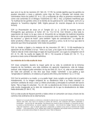 que será el rey de las naciones (Cf. Nm 24, 17-19). Su venida significa que los gentiles no
pueden descubrir a Jesús y adorarle como Hijo de Dios y Salvador del mundo sino
volviéndose hacia los judíos (Cf. Jn 4, 22) y recibiendo de ellos su promesa mesiánica tal
como está contenida en el Antiguo Testamento (Cf. Mt 2, 4-6). La Epifanía manifiesta que
"la multitud de los gentiles entra en la familia de los patriarcas"(S. León Magno, serm.23 ) y
adquiere la "israelitica dignitas" (MR, Vigilia pascual 26: oración después de la tercera
lectura).

529 La Presentación de Jesús en el Templo (Cf. Lc 2, 22-39) lo muestra como el
Primogénito que pertenece al Señor (Cf. Ex 13,2.12-13). Con Simeón y Ana toda la
expectación de Israel es la que viene al Encuentro de su Salvador (la tradición bizantina
llama así a este acontecimiento). Jesús es reconocido como el Mesías tan esperado, "luz de
las naciones" y "gloria de Israel", pero también "signo de contradicción". La espada de
dolor predicha a María anuncia otra oblación, perfecta y única, la de la Cruz que dará la
salvación que Dios ha preparado "ante todos los pueblos".

530 La Huida a Egipto y la matanza de los inocentes (Cf. Mt 2, 13-18) manifiestan la
oposición de las tinieblas a la luz: "Vino a su Casa, y los suyos no lo recibieron"(Jn 1, 11).
Toda la vida de Cristo estará bajo el signo de la persecución. Los suyos la comparten con él
(Cf. Jn 15, 20). Su vuelta de Egipto (Cf. Mt 2, 15) recuerda el Éxodo (Cf. Os 11, 1) y
presenta a Jesús como el liberador definitivo.

Los misterios de la vida oculta de Jesús

531 Jesús compartió, durante la mayor parte de su vida, la condición de la inmensa
mayoría de los hombres: una vida cotidiana sin aparente importancia, vida de trabajo
manual, vida religiosa judía sometida a la ley de Dios (Cf. Ga 4, 4), vida en la comunidad.
De todo este período se nos dice que Jesús estaba "sometido" a sus padres y que
"progresaba en sabiduría, en estatura y en gracia ante Dios y los hombres" (Lc 2, 51-52).

532 Con la sumisión a su madre, y a su padre legal, Jesús cumple con perfección el cuarto
mandamiento. Es la imagen temporal de su obediencia filial a su Padre celestial. La
sumisión cotidiana de Jesús a José y a María anunciaba y anticipaba la sumisión del Jueves
Santo: "No se haga mi voluntad..."(Lc 22, 42). La obediencia de Cristo en lo cotidiano de la
vida oculta inaugurada ya la obra de restauración de lo que la desobediencia de Adán
había destruido (Cf. Rm 5, 19).

533 La vida oculta de Nazaret permite a todos entrar en comunión con Jesús a través de los
caminos más ordinarios de la vida humana:

       Nazaret es la escuela donde se comienza a entender la vida de Jesús: la escuela del Evangelio... Una lección de
       silencio ante todo. Que nazca en nosotros la estima del silencio, esta condición del espíritu admirable e
       inestimable... Una lección de vida familiar. Que Nazaret nos enseñe lo que es la familia, su comunión de amor,
       su austera y sencilla belleza, su carácter sagrado e inviolable... Una lección de trabajo. Nazaret, oh casa del
       "Hijo del Carpintero", aquí es donde querríamos comprender y celebrar la ley severa y redentora del trabajo
       humano...; cómo querríamos, en fin, saludar aquí a todos los trabajadores del mundo entero y enseñarles su gran
       modelo, su hermano divino (Pablo VI, discurso 5 enero 1964 en Nazaret).
 