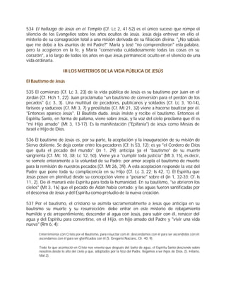 534 El hallazgo de Jesús en el Templo (Cf. Lc 2, 41-52) es el único suceso que rompe el
silencio de los Evangelios sobre los años ocultos de Jesús. Jesús deja entrever en ello el
misterio de su consagración total a una misión derivada de su filiación divina: "¿No sabíais
que me debo a los asuntos de mi Padre?" María y José "no comprendieron" esta palabra,
pero la acogieron en la fe, y María "conservaba cuidadosamente todas las cosas en su
corazón", a lo largo de todos los años en que Jesús permaneció oculto en el silencio de una
vida ordinaria.

                       III LOS MISTERIOS DE LA VIDA PÚBLICA DE JESÚS

El Bautismo de Jesús

535 El comienzo (Cf. Lc 3, 23) de la vida pública de Jesús es su bautismo por Juan en el
Jordán (Cf. Hch 1, 22). Juan proclamaba "un bautismo de conversión para el perdón de los
pecados" (Lc 3, 3). Una multitud de pecadores, publicanos y soldados (Cf. Lc 3, 10-14),
fariseos y saduceos (Cf. Mt 3, 7) y prostitutas (Cf. Mt 21, 32) viene a hacerse bautizar por él.
"Entonces aparece Jesús". El Bautista duda. Jesús insiste y recibe el bautismo. Entonces el
Espíritu Santo, en forma de paloma, viene sobre Jesús, y la voz del cielo proclama que él es
"mi Hijo amado" (Mt 3, 13-17). Es la manifestación ("Epifanía") de Jesús como Mesías de
Israel e Hijo de Dios.

536 El bautismo de Jesús es, por su parte, la aceptación y la inauguración de su misión de
Siervo doliente. Se deja contar entre los pecadores (Cf. Is 53, 12); es ya "el Cordero de Dios
que quita el pecado del mundo" (Jn 1, 29); anticipa ya el "bautismo" de su muerte
sangrienta (Cf. Mc 10, 38; Lc 12, 50). Viene ya a "cumplir toda justicia" (Mt 3, 15), es decir,
se somete enteramente a la voluntad de su Padre: por amor acepta el bautismo de muerte
para la remisión de nuestros pecados (Cf. Mt 26, 39). A esta aceptación responde la voz del
Padre que pone toda su complacencia en su Hijo (Cf. Lc 3, 22; Is 42, 1). El Espíritu que
Jesús posee en plenitud desde su concepción viene a "posarse" sobre él (Jn 1, 32-33; Cf. Is
11, 2). De él manará este Espíritu para toda la humanidad. En su bautismo, "se abrieron los
cielos" (Mt 3, 16) que el pecado de Adán había cerrado; y las aguas fueron santificadas por
el descenso de Jesús y del Espíritu como preludio de la nueva creación.

537 Por el bautismo, el cristiano se asimila sacramentalmente a Jesús que anticipa en su
bautismo su muerte y su resurrección: debe entrar en este misterio de rebajamiento
humilde y de arrepentimiento, descender al agua con Jesús, para subir con él, renacer del
agua y del Espíritu para convertirse, en el Hijo, en hijo amado del Padre y "vivir una vida
nueva" (Rm 6, 4):

       Enterrémonos con Cristo por el Bautismo, para resucitar con él; descendamos con él para ser ascendidos con él;
       ascendamos con él para ser glorificados con él (S. Gregorio Nacianc. Or. 40, 9).

       Todo lo que aconteció en Cristo nos enseña que después del baño de agua, el Espíritu Santo desciende sobre
       nosotros desde lo alto del cielo y que, adoptados por la Voz del Padre, llegamos a ser hijos de Dios. (S. Hilario,
       Mat 2).
 