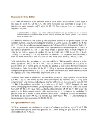 El anuncio del Reino de Dios

543 Todos los hombres están llamados a entrar en el Reino. Anunciado en primer lugar a
los hijos de Israel (Cf. Mt 10, 5-7), este reino mesiánico está destinado a acoger a los
hombres de todas las naciones (Cf. Mt 8, 11; 28, 19). Para entrar en él, es necesario acoger
la palabra de Jesús:

       La palabra de Dios se compara a una semilla sembrada en el campo: los que escuchan con fe y se unen al
       pequeño rebaño de Cristo han acogido el Reino; después la semilla, por sí misma, germina y crece hasta el
       tiempo de la siega (LG 5).


544 El Reino pertenece a los pobres y a los pequeños, es decir a los que lo acogen con un
corazón humilde. Jesús fue enviado para "anunciar la Buena Nueva a los pobres" (Lc 4, 18;
Cf. 7, 22). Los declara bienaventurados porque de "ellos es el Reino de los cielos" (Mt 5, 3);
a los "pequeños" es a quienes el Padre se ha dignado revelar las cosas que ha ocultado a
los sabios y prudentes (Cf. Mt 11, 25). Jesús, desde el pesebre hasta la cruz comparte la
vida de los pobres; conoce el hambre (Cf. Mc 2, 23-26; Mt 21,18), la sed (Cf. Jn 4,6-7;
19,28) y la privación (Cf. Lc 9, 58). Aún más: se identifica con los pobres de todas clases y
hace del amor activo hacia ellos la condición para entrar en su Reino (Cf. Mt 25, 31-46).

545 Jesús invita a los pecadores al banquete del Reino: "No he venido a llamar a justos
sino a pecadores" (Mc 2, 17; Cf. 1 Tim 1, 15). Les invita a la conversión, sin la cual no se
puede entrar en el Reino, pero les muestra de palabra y con hechos la misericordia sin
límites de su Padre hacia ellos (Cf. Lc 15, 11-32) y la inmensa "alegría en el cielo por un
solo pecador que se convierta" (Lc 15, 7). La prueba suprema de este amor será el sacrificio
de su propia vida "para remisión de los pecados" (Mt 26, 28).

546 Jesús llama a entrar en el Reino a través de las parábolas, rasgo típico de su enseñanza
(Cf. Mc 4, 33-34). Por medio de ellas invita al banquete del Reino(Cf. Mt 22, 1-14), pero
exige también una elección radical para alcanzar el Reino, es necesario darlo todo (Cf. Mt
13, 44-45); las palabras no bastan, hacen falta obras (Cf. Mt 21, 28-32). Las parábolas son
como un espejo para el hombre: ¿acoge la palabra como un suelo duro o como una buena
tierra (Cf. Mt 13, 3-9)? ¿Qué hace con los talentos recibidos (Cf. Mt 25, 14-30)? Jesús y la
presencia del Reino en este mundo están secretamente en el corazón de las parábolas. Es
preciso entrar en el Reino, es decir, hacerse discípulo de Cristo para "conocer los Misterios
del Reino de los cielos" (Mt 13, 11). Para los que están "fuera" (Mc 4, 11), la enseñanza de
las parábolas es algo enigmático (Cf. Mt 13, 10-15).

Los signos del Reino de Dios

547 Jesús acompaña sus palabras con numerosos "milagros, prodigios y signos" (Hch 2, 22)
que manifiestan que el Reino está presente en Él. Ellos atestiguan que Jesús es el Mesías
anunciado (Cf., Lc 7, 18-23).
 