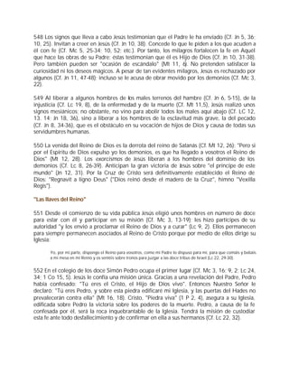 548 Los signos que lleva a cabo Jesús testimonian que el Padre le ha enviado (Cf. Jn 5, 36;
10, 25). Invitan a creer en Jesús (Cf. Jn 10, 38). Concede lo que le piden a los que acuden a
él con fe (Cf. Mc 5, 25-34; 10, 52; etc.). Por tanto, los milagros fortalecen la fe en Aquél
que hace las obras de su Padre: éstas testimonian que él es Hijo de Dios (Cf. Jn 10, 31-38).
Pero también pueden ser "ocasión de escándalo" (Mt 11, 6). No pretenden satisfacer la
curiosidad ni los deseos mágicos. A pesar de tan evidentes milagros, Jesús es rechazado por
algunos (Cf. Jn 11, 47-48); incluso se le acusa de obrar movido por los demonios (Cf. Mc 3,
22).

549 Al liberar a algunos hombres de los males terrenos del hambre (Cf. Jn 6, 5-15), de la
injusticia (Cf. Lc 19, 8), de la enfermedad y de la muerte (Cf. Mt 11,5), Jesús realizó unos
signos mesiánicos; no obstante, no vino para abolir todos los males aquí abajo (Cf. LC 12,
13. 14; Jn 18, 36), sino a liberar a los hombres de la esclavitud más grave, la del pecado
(Cf. Jn 8, 34-36), que es el obstáculo en su vocación de hijos de Dios y causa de todas sus
servidumbres humanas.

550 La venida del Reino de Dios es la derrota del reino de Satanás (Cf. Mt 12, 26): "Pero si
por el Espíritu de Dios expulso yo los demonios, es que ha llegado a vosotros el Reino de
Dios" (Mt 12, 28). Los exorcismos de Jesús liberan a los hombres del dominio de los
demonios (Cf. Lc 8, 26-39). Anticipan la gran victoria de Jesús sobre "el príncipe de este
mundo" (Jn 12, 31). Por la Cruz de Cristo será definitivamente establecido el Reino de
Dios: "Regnavit a ligno Deus" ("Dios reinó desde el madero de la Cruz", himno "Vexilla
Regis").

"Las llaves del Reino"

551 Desde el comienzo de su vida pública Jesús eligió unos hombres en número de doce
para estar con él y participar en su misión (Cf. Mc 3, 13-19); les hizo partícipes de su
autoridad "y los envió a proclamar el Reino de Dios y a curar" (Lc 9, 2). Ellos permanecen
para siempre permanecen asociados al Reino de Cristo porque por medio de ellos dirige su
Iglesia:

       Yo, por mi parte, dispongo el Reino para vosotros, como mi Padre lo dispuso para mí, para que comáis y bebáis
       a mi mesa en mi Reino y os sentéis sobre tronos para juzgar a las doce tribus de Israel (Lc 22, 29-30).


552 En el colegio de los doce Simón Pedro ocupa el primer lugar (Cf. Mc 3, 16; 9, 2; Lc 24,
34; 1 Co 15, 5). Jesús le confía una misión única. Gracias a una revelación del Padre, Pedro
había confesado: "Tú eres el Cristo, el Hijo de Dios vivo". Entonces Nuestro Señor le
declaró: "Tú eres Pedro, y sobre esta piedra edificaré mi Iglesia, y las puertas del Hades no
prevalecerán contra ella" (Mt 16, 18). Cristo, "Piedra viva" (1 P 2, 4), asegura a su Iglesia,
edificada sobre Pedro la victoria sobre los poderes de la muerte. Pedro, a causa de la fe
confesada por él, será la roca inquebrantable de la Iglesia. Tendrá la misión de custodiar
esta fe ante todo desfallecimiento y de confirmar en ella a sus hermanos (Cf. Lc 22, 32).
 