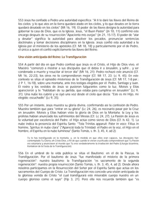 553 Jesús ha confiado a Pedro una autoridad específica: "A ti te daré las llaves del Reino de
los cielos; y lo que ates en la tierra quedará atado en los cielos, y lo que desates en la tierra
quedará desatado en los cielos" (Mt 16, 19). El poder de las llaves designa la autoridad para
gobernar la casa de Dios, que es la Iglesia. Jesús, "el Buen Pastor" (Jn 10, 11) confirmó este
encargo después de su resurrección:"Apacienta mis ovejas" (Jn 21, 15-17). El poder de "atar
y desatar" significa la autoridad para absolver los pecados, pronunciar sentencias
doctrinales y tomar decisiones disciplinares en la Iglesia. Jesús confió esta autoridad a la
Iglesia por el ministerio de los apóstoles (Cf. Mt 18, 18) y particularmente por el de Pedro,
el único a quien él confió explícitamente las llaves del Reino.

Una visión anticipada del Reino: La Transfiguración

554 A partir del día en que Pedro confesó que Jesús es el Cristo, el Hijo de Dios vivo, el
Maestro "comenzó a mostrar a sus discípulos que él debía ir a Jerusalén, y sufrir... y ser
condenado a muerte y resucitar al tercer día" (Mt 16, 21): Pedro rechazó este anuncio (Cf.
Mt 16, 22-23), los otros no lo comprendieron mejor (Cf. Mt 17, 23; Lc 9, 45). En este
contexto se sitúa el episodio misterioso de la Transfiguración de Jesús (Cf. Mt 17, 1-8 par.:
2 P 1, 16-18), sobre una montaña, ante tres testigos elegidos por él: Pedro, Santiago y Juan.
El rostro y los vestidos de Jesús se pusieron fulgurantes como la luz, Moisés y Elías
aparecieron y le "hablaban de su partida, que estaba para cumplirse en Jerusalén" (Lc 9,
31). Una nube les cubrió y se oyó una voz desde el cielo que decía: "Este es mi Hijo, mi
elegido; escuchadle" (Lc 9, 35).

555 Por un instante, Jesús muestra su gloria divina, confirmando así la confesión de Pedro.
Muestra también que para "entrar en su gloria" (Lc 24, 26), es necesario pasar por la Cruz
en Jerusalén. Moisés y Elías habían visto la gloria de Dios en la Montaña; la Ley y los
profetas habían anunciado los sufrimientos del Mesías (Cf. Lc 24, 27). La Pasión de Jesús es
la voluntad por excelencia del Padre: el Hijo actúa como siervo de Dios (Cf. Is 42, 1). La
nube indica la presencia del Espíritu Santo: "Tota Trinitas apparuit: Pater in voce; Filius in
homine, Spiritus in nube clara" ("Apareció toda la Trinidad: el Padre en la voz, el Hijo en el
hombre, el Espíritu en la nube luminosa" (Santo Tomás, s. th. 3, 45, 4, ad 2):

       Tú te has transfigurado en la montaña, y, en la medida en que ellos eran capaces, tus discípulos han
       contemplado Tu Gloria, oh Cristo Dios, a fin de que cuando te vieran crucificado comprendiesen que Tu Pasión
       era voluntaria y anunciasen al mundo que Tú eres verdaderamente la irradiación del Padre (Liturgia bizantina,
       Kontakion de la Fiesta de la Transfiguración)


556 En el umbral de la vida pública se sitúa el Bautismo; en el de la Pascua, la
Transfiguración. Por el bautismo de Jesús "fue manifestado el misterio de la primera
regeneración": nuestro bautismo; la Transfiguración "es sacramento de la segunda
regeneración": nuestra propia resurrección (Santo Tomás, s. th. 3, 45, 4, ad 2). Desde ahora
nosotros participamos en la Resurrección del Señor por el Espíritu Santo que actúa en los
sacramentos del Cuerpo de Cristo. La Transfiguración nos concede una visión anticipada de
la gloriosa venida de Cristo "el cual transfigurará este miserable cuerpo nuestro en un
cuerpo glorioso como el suyo" (Flp 3, 21). Pero ella nos recuerda también que "es
 