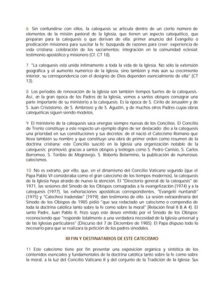 6 Sin confundirse con ellos, la catequesis se articula dentro de un cierto número de
elementos de la misión pastoral de la Iglesia, que tienen un aspecto catequético, que
preparan para la catequesis o que derivan de ella: primer anuncio del Evangelio o
predicación misionera para suscitar la fe; búsqueda de razones para creer; experiencia de
vida cristiana: celebración de los sacramentos; integración en la comunidad eclesial;
testimonio apostólico y misionero (Cf. CT 18).

7 "La catequesis está unida íntimamente a toda la vida de la Iglesia. No sólo la extensión
geográfica y el aumento numérico de la Iglesia, sino también y más aún su crecimiento
interior, su correspondencia con el designio de Dios dependen esencialmente de ella" (CT
13).

8 Los periodos de renovación de la Iglesia son también tiempos fuertes de la catequesis.
Así, en la gran época de los Padres de la Iglesia, vemos a santos obispos consagrar una
parte importante de su ministerio a la catequesis. Es la época de S. Cirilo de Jerusalén y de
S. Juan Crisóstomo, de S. Ambrosio y de S. Agustín, y de muchos otros Padres cuyas obras
catequéticas siguen siendo modelos.

9 El ministerio de la catequesis saca energías siempre nuevas de los Concilios. El Concilio
de Trento constituye a este respecto un ejemplo digno de ser destacado: dio a la catequesis
una prioridad en sus constituciones y sus decretos; de él nació el Catecismo Romano que
lleva también su nombre y que constituye una obra de primer orden como resumen de la
doctrina cristiana; este Concilio suscitó en la Iglesia una organización notable de la
catequesis; promovió, gracias a santos obispos y teólogos como S. Pedro Canisio, S. Carlos
Borromeo, S. Toribio de Mogrovejo, S. Roberto Belarmino, la publicación de numerosos
catecismos.

10 No es extraño, por ello, que, en el dinamismo del Concilio Vaticano segundo (que el
Papa Pablo VI consideraba como el gran catecismo de los tiempos modernos), la catequesis
de la Iglesia haya atraído de nuevo la atención. El "Directorio general de la catequesis" de
1971, las sesiones del Sínodo de los Obispos consagradas a la evangelización (1974) y a la
catequesis (1977), las exhortaciones apostólicas correspondientes, "Evangelii nuntiandi"
(1975) y "Catechesi tradendae" (1979), dan testimonio de ello. La sesión extraordinaria del
Sínodo de los Obispos de 1985 pidió "que sea redactado un catecismo o compendio de
toda la doctrina católica tanto sobre la fe como sobre la moral" (Relación final II B A 4). El
santo Padre, Juan Pablo II, hizo suyo este deseo emitido por el Sínodo de los Obispos
reconociendo que "responde totalmente a una verdadera necesidad de la Iglesia universal y
de las Iglesias particulares" (Discurso del 7 de Diciembre de 1985). El Papa dispuso todo lo
necesario para que se realizara la petición de los padres sinodales.

                     III FIN Y DESTINATARIOS DE ESTE CATECISMO

11 Este catecismo tiene por fin presentar una exposición orgánica y sintética de los
contenidos esenciales y fundamentales de la doctrina católica tanto sobre la fe como sobre
la moral, a la luz del Concilio Vaticano II y del conjunto de la Tradición de la Iglesia. Sus
 