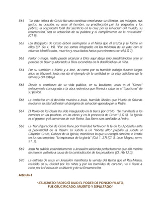561    "La vida entera de Cristo fue una continua enseñanza: su silencio, sus milagros, sus
       gestos, su oración, su amor al hombre, su predilección por los pequeños y los
       pobres, la aceptación total del sacrificio en la cruz por la salvación del mundo, su
       resurrección, son la actuación de su palabra y el cumplimiento de la revelación"
       (CT 9).

562    Los discípulos de Cristo deben asemejarse a él hasta que él crezca y se forme en
       ellos (Cf. Ga 4, 19). "Por eso somos integrados en los misterios de su vida: con él
       estamos identificados, muertos y resucitados hasta que reinemos con él (LG 7).

563    Pastor o mago, nadie puede alcanzar a Dios aquí abajo sino arrodillándose ante el
       pesebre de Belén y adorando a Dios escondido en la debilidad de un niño.

564    Por su sumisión a María y a José, así como por su humilde trabajo durante largos
       años en Nazaret, Jesús nos da el ejemplo de la santidad en la vida cotidiana de la
       familia y del trabajo.

565    Desde el comienzo de su vida pública, en su bautismo, Jesús es el "Siervo"
       enteramente consagrado a la obra redentora que llevará a cabo en el "bautismo" de
       su pasión.

566    La tentación en el desierto muestra a Jesús, humilde Mesías que triunfa de Satanás
       mediante su total adhesión al designio de salvación querido por el Padre.

567    El Reino de los cielos ha sido inaugurado en la tierra por Cristo. "Se manifiesta a los
       hombres en las palabras, en las obras y en la presencia de Cristo" (LG 5). La Iglesia
       es el germen y el comienzo de este Reino. Sus llaves son confiadas a Pedro.

568    La Transfiguración de Cristo tiene por finalidad fortalecer la fe de los Apóstoles ante
       la proximidad de la Pasión: la subida a un "monte alto" prepara la subida al
       Calvario. Cristo, Cabeza de la Iglesia, manifiesta lo que su cuerpo contiene e irradia
       en los sacramentos: "la esperanza de la gloria" (Col 1, 27) (Cf. S. León Magno, serm.
       51, 3).

569    Jesús ha subido voluntariamente a Jerusalén sabiendo perfectamente que allí moriría
       de muerte violenta a causa de la contradicción de los pecadores (Cf. Hb 12,3).

570    La entrada de Jesús en Jerusalén manifiesta la venida del Reino que el Rey-Mesías,
       recibido en su ciudad por los niños y por los humildes de corazón, va a llevar a
       cabo por la Pascua de su Muerte y de su Resurrección.

Artículo 4

             “JESUCRISTO PADECIÓ BAJO EL PODER DE PONCIO PILATO,
                    FUE CRUCIFICADO, MUERTO Y SEPULTADO”
 
