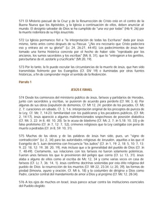 571 El Misterio pascual de la Cruz y de la Resurrección de Cristo está en el centro de la
Buena Nueva que los Apóstoles, y la Iglesia a continuación de ellos, deben anunciar al
mundo. El designio salvador de Dios se ha cumplido de "una vez por todas" (Hb 9, 26) por
la muerte redentora de su Hijo Jesucristo.

572 La Iglesia permanece fiel a "la interpretación de todas las Escrituras" dada por Jesús
mismo, tanto antes como después de su Pascua: "¿No era necesario que Cristo padeciera
eso y entrara así en su gloria?" (Lc 24, 26-27, 44-45). Los padecimientos de Jesús han
tomado una forma histórica concreta por el hecho de haber sido "reprobado por los
ancianos, los sumos sacerdotes y los escribas" (Mc 8, 31), que lo "entregaron a los gentiles,
para burlarse de él, azotarle y crucificarle" (Mt 20, 19).

573 Por lo tanto, la fe puede escrutar las circunstancias de la muerte de Jesús, que han sido
transmitidas fielmente por los Evangelios (Cf. DV 19) e iluminadas por otras fuentes
históricas, a fin de comprender mejor el sentido de la Redención.

Párrafo 1

                                       JESÚS E ISRAEL

574 Desde los comienzos del ministerio público de Jesús, fariseos y partidarios de Herodes,
junto con sacerdotes y escribas, se pusieron de acuerdo para perderle (Cf. Mc 3, 6). Por
algunas de sus obras (expulsión de demonios, Cf. Mt 12, 24; perdón de los pecados, Cf. Mc
2, 7; curaciones en sábado, Cf. 3, 1-6; interpretación original de los preceptos de pureza de
la Ley, Cf. Mc 7, 14-23; familiaridad con los publicanos y los pecadores públicos, (Cf. Mc
2, 14-17), Jesús apareció a algunos malintencionados sospechosos de posesión diabólica
(Cf. Mc 3, 22; Jn 8, 48; 10, 20). Se le acusa de blasfemo (Cf. Mc 2, 7; Jn 5,18; 10, 33) y de
falso profetismo (Cf. Jn 7, 12; 7, 52), crímenes religiosos que la Ley castigaba con pena de
muerte a pedradas (Cf. Jn 8, 59; 10, 31).

575 Muchas de las obras y de las palabras de Jesús han sido, pues, un "signo de
contradicción" (Lc 2, 34) para las autoridades religiosas de Jerusalén, aquellas a las que el
Evangelio de S. Juan denomina con frecuencia "los Judíos" (Cf. Jn 1, 19; 2, 18; 5, 10; 7, 13;
9, 22; 18, 12; 19, 38; 20, 19), más incluso que a la generalidad del pueblo de Dios (Cf. Jn
7, 48-49). Ciertamente, sus relaciones con los fariseos no fueron solamente polémicas.
Fueron unos fariseos los que le previnieron del peligro que corría (Cf. Lc 13, 31). Jesús
alaba a alguno de ellos como al escriba de Mc 12, 34 y come varias veces en casa de
fariseos (Cf. Lc 7, 36; 14, 1). Jesús confirma doctrinas sostenidas por esta élite religiosa del
pueblo de Dios: la resurrección de los muertos (Cf. Mt 22, 23-34; Lc 20, 39), las formas de
piedad (limosna, ayuno y oración, Cf. Mt 6, 18) y la costumbre de dirigirse a Dios como
Padre, carácter central del mandamiento de amor a Dios y al prójimo (Cf. Mc 12, 28-34).

576 A los ojos de muchos en Israel, Jesús parece actuar contra las instituciones esenciales
del Pueblo elegido:
 