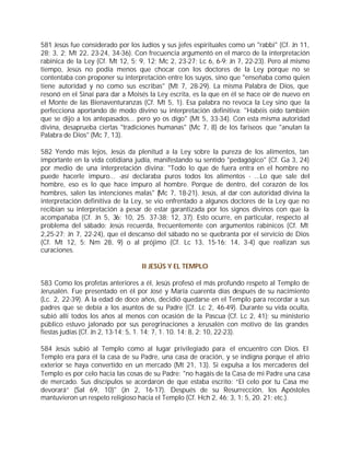 581 Jesús fue considerado por los Judíos y sus jefes espirituales como un "rabbi" (Cf. Jn 11,
28; 3, 2; Mt 22, 23-24, 34-36). Con frecuencia argumentó en el marco de la interpretación
rabínica de la Ley (Cf. Mt 12, 5; 9, 12; Mc 2, 23-27; Lc 6, 6-9; Jn 7, 22-23). Pero al mismo
tiempo, Jesús no podía menos que chocar con los doctores de la Ley porque no se
contentaba con proponer su interpretación entre los suyos, sino que "enseñaba como quien
tiene autoridad y no como sus escribas" (Mt 7, 28-29). La misma Palabra de Dios, que
resonó en el Sinaí para dar a Moisés la Ley escrita, es la que en él se hace oír de nuevo en
el Monte de las Bienaventuranzas (Cf. Mt 5, 1). Esa palabra no revoca la Ley sino que la
perfecciona aportando de modo divino su interpretación definitiva: "Habéis oído también
que se dijo a los antepasados... pero yo os digo" (Mt 5, 33-34). Con esta misma autoridad
divina, desaprueba ciertas "tradiciones humanas" (Mc 7, 8) de los fariseos que "anulan la
Palabra de Dios" (Mc 7, 13).

582 Yendo más lejos, Jesús da plenitud a la Ley sobre la pureza de los alimentos, tan
importante en la vida cotidiana judía, manifestando su sentido "pedagógico" (Cf. Ga 3, 24)
por medio de una interpretación divina: "Todo lo que de fuera entra en el hombre no
puede hacerle impuro... -así declaraba puros todos los alimentos - ...Lo que sale del
hombre, eso es lo que hace impuro al hombre. Porque de dentro, del corazón de los
hombres, salen las intenciones malas" (Mc 7, 18-21). Jesús, al dar con autoridad divina la
interpretación definitiva de la Ley, se vio enfrentado a algunos doctores de la Ley que no
recibían su interpretación a pesar de estar garantizada por los signos divinos con que la
acompañaba (Cf. Jn 5, 36; 10, 25. 37-38; 12, 37). Esto ocurre, en particular, respecto al
problema del sábado: Jesús recuerda, frecuentemente con argumentos rabínicos (Cf. Mt
2,25-27; Jn 7, 22-24), que el descanso del sábado no se quebranta por el servicio de Dios
(Cf. Mt 12, 5; Nm 28, 9) o al prójimo (Cf. Lc 13, 15-16; 14, 3-4) que realizan sus
curaciones.

                                  II JESÚS Y EL TEMPLO

583 Como los profetas anteriores a él, Jesús profesó el más profundo respeto al Templo de
Jerusalén. Fue presentado en él por José y María cuarenta días después de su nacimiento
(Lc. 2, 22-39). A la edad de doce años, decidió quedarse en el Templo para recordar a sus
padres que se debía a los asuntos de su Padre (Cf. Lc 2, 46-49). Durante su vida oculta,
subió allí todos los años al menos con ocasión de la Pascua (Cf. Lc 2, 41); su ministerio
público estuvo jalonado por sus peregrinaciones a Jerusalén con motivo de las grandes
fiestas judías (Cf. Jn 2, 13-14; 5, 1. 14; 7, 1. 10. 14; 8, 2; 10, 22-23).

584 Jesús subió al Templo como al lugar privilegiado para el encuentro con Dios. El
Templo era para él la casa de su Padre, una casa de oración, y se indigna porque el atrio
exterior se haya convertido en un mercado (Mt 21, 13). Si expulsa a los mercaderes del
Templo es por celo hacia las cosas de su Padre: "no hagáis de la Casa de mi Padre una casa
de mercado. Sus discípulos se acordaron de que estaba escrito: “El celo por tu Casa me
devorará” (Sal 69, 10)" (Jn 2, 16-17). Después de su Resurrección, los Apóstoles
mantuvieron un respeto religioso hacia el Templo (Cf. Hch 2, 46; 3, 1; 5, 20. 21; etc.).
 
