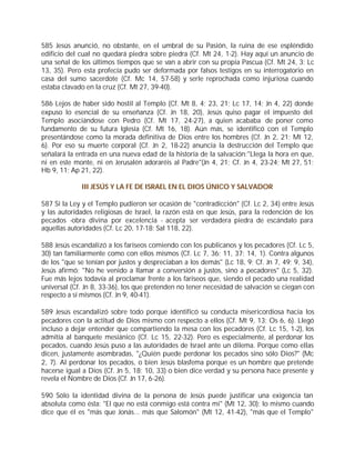 585 Jesús anunció, no obstante, en el umbral de su Pasión, la ruina de ese espléndido
edificio del cual no quedará piedra sobre piedra (Cf. Mt 24, 1-2). Hay aquí un anuncio de
una señal de los últimos tiempos que se van a abrir con su propia Pascua (Cf. Mt 24, 3; Lc
13, 35). Pero esta profecía pudo ser deformada por falsos testigos en su interrogatorio en
casa del sumo sacerdote (Cf. Mc 14, 57-58) y serle reprochada como injuriosa cuando
estaba clavado en la cruz (Cf. Mt 27, 39-40).

586 Lejos de haber sido hostil al Templo (Cf. Mt 8, 4; 23, 21; Lc 17, 14; Jn 4, 22) donde
expuso lo esencial de su enseñanza (Cf. Jn 18, 20), Jesús quiso pagar el impuesto del
Templo asociándose con Pedro (Cf. Mt 17, 24-27), a quien acababa de poner como
fundamento de su futura Iglesia (Cf. Mt 16, 18). Aún más, se identificó con el Templo
presentándose como la morada definitiva de Dios entre los hombres (Cf. Jn 2, 21; Mt 12,
6). Por eso su muerte corporal (Cf. Jn 2, 18-22) anuncia la destrucción del Templo que
señalará la entrada en una nueva edad de la historia de la salvación:"Llega la hora en que,
ni en este monte, ni en Jerusalén adoraréis al Padre"(Jn 4, 21; Cf. Jn 4, 23-24; Mt 27, 51;
Hb 9, 11; Ap 21, 22).

             III JESÚS Y LA FE DE ISRAEL EN EL DIOS ÚNICO Y SALVADOR

587 Si la Ley y el Templo pudieron ser ocasión de "contradicción" (Cf. Lc 2, 34) entre Jesús
y las autoridades religiosas de Israel, la razón está en que Jesús, para la redención de los
pecados -obra divina por excelencia - acepta ser verdadera piedra de escándalo para
aquellas autoridades (Cf. Lc 20, 17-18; Sal 118, 22).

588 Jesús escandalizó a los fariseos comiendo con los publicanos y los pecadores (Cf. Lc 5,
30) tan familiarmente como con ellos mismos (Cf. Lc 7, 36; 11, 37; 14, 1). Contra algunos
de los "que se tenían por justos y despreciaban a los demás" (Lc 18, 9; Cf. Jn 7, 49; 9, 34),
Jesús afirmó: "No he venido a llamar a conversión a justos, sino a pecadores" (Lc 5, 32).
Fue más lejos todavía al proclamar frente a los fariseos que, siendo el pecado una realidad
universal (Cf. Jn 8, 33-36), los que pretenden no tener necesidad de salvación se ciegan con
respecto a sí mismos (Cf. Jn 9, 40-41).

589 Jesús escandalizó sobre todo porque identificó su conducta misericordiosa hacia los
pecadores con la actitud de Dios mismo con respecto a ellos (Cf. Mt 9, 13; Os 6, 6). Llegó
incluso a dejar entender que compartiendo la mesa con los pecadores (Cf. Lc 15, 1-2), los
admitía al banquete mesiánico (Cf. Lc 15, 22-32). Pero es especialmente, al perdonar los
pecados, cuando Jesús puso a las autoridades de Israel ante un dilema. Porque como ellas
dicen, justamente asombradas, "¿Quién puede perdonar los pecados sino sólo Dios?" (Mc
2, 7). Al perdonar los pecados, o bien Jesús blasfema porque es un hombre que pretende
hacerse igual a Dios (Cf. Jn 5, 18; 10, 33) o bien dice verdad y su persona hace presente y
revela el Nombre de Dios (Cf. Jn 17, 6-26).

590 Sólo la identidad divina de la persona de Jesús puede justificar una exigencia tan
absoluta como ésta: "El que no está conmigo está contra mí" (Mt 12, 30); lo mismo cuando
dice que él es "más que Jonás... más que Salomón" (Mt 12, 41-42), "más que el Templo"
 