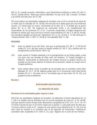 (Mt 12, 6); cuando recuerda, refiriéndose a que David llama al Mesías su Señor (Cf. Mt 12,
36-37), cuando afirma: "Antes que naciese Abraham, Yo soy" (Jn 8, 58); e incluso: "El Padre
y yo somos una sola cosa" (Jn 10, 30).

591 Jesús pidió a las autoridades religiosas de Jerusalén creer en Él en virtud de las obras de
su Padre que Él realizaba (Jn 10, 36-38). Pero tal acto de fe debía pasar por una misteriosa
muerte a sí mismo para un nuevo "nacimiento de lo alto" (Jn 3, 7) atraído por la gracia
divina (Cf. Jn 6, 44). Tal exigencia de conversión frente a un cumplimiento tan
sorprendente de las promesas (Cf. Is 53, 1) permite comprender el trágico desprecio del
sanedrín al estimar que Jesús merecía la muerte como blasfemo (Cf. Mc 3, 6; Mt 26, 64-66).
Sus miembros obraban así tanto por "ignorancia" (Cf. Lc 23, 34;Hch 3, 17-18) como por el
"endurecimiento" (Mc 3, 5;Rm 11, 25) de la "incredulidad" (Rm 11, 20).

RESUMEN

592     Jesús no abolió la Ley del Sinaí, sino que la perfeccionó (Cf. Mt 5, 17-19) de tal
        modo (Cf. Jn 8, 46) que reveló su hondo sentido (Cf. Mt 5, 33) y satisfizo por las
        transgresiones contra ella (Cf. Hb 9, 15).

593     Jesús veneró el Templo subiendo a él en peregrinación en las fiestas judías y amó
        con gran celo esa morada de Dios entre los hombres. El Templo prefigura su
        Misterio. Anunciando la destrucción del templo anuncia su propia muerte y la
        entrada en una nueva edad de la historia de la salvación, donde su cuerpo será el
        Templo definitivo.

594     Jesús realizó obras como el perdón de los pecados que lo revelaron como Dios
        Salvador (Cf. Jn 5, 16-18). Algunos judíos que no le reconocían como Dios hecho
        hombre (Cf. Jn 1, 14) veían en él a "un hombre que se hace Dios" (Jn 10, 33), y lo
        juzgaron como un blasfemo.

Párrafo 2

                               JESÚS MURIÓ CRUCIFICADO

                                  I EL PROCESO DE JESÚS

Divisiones de las autoridades judías respecto a Jesús

595 Entre las autoridades religiosas de Jerusalén, no solamente el fariseo Nicodemo (Cf. Jn
7, 50) o el notable José de Arimatea eran en secreto discípulos de Jesús (Cf. Jn 19, 38-39),
sino que durante mucho tiempo hubo disensiones a propósito de Él (Cf. Jn 9, 16-17; 10, 19-
21) hasta el punto de que en la misma víspera de su pasión, S. Juan pudo decir de ellos que
"un buen número creyó en él", aunque de una manera muy imperfecta (Jn 12, 42). Eso no
tiene nada de extraño si se considera que al día siguiente de Pentecostés "multitud de
sacerdotes iban aceptando la fe" (Hch 6, 7) y que "algunos de la secta de los Fariseos...
 