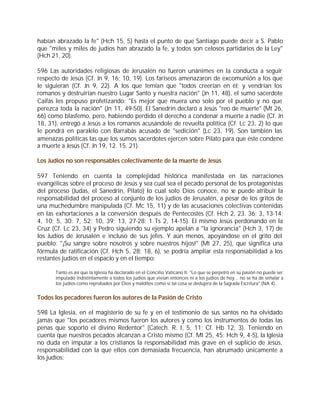habían abrazado la fe" (Hch 15, 5) hasta el punto de que Santiago puede decir a S. Pablo
que "miles y miles de judíos han abrazado la fe, y todos son celosos partidarios de la Ley"
(Hch 21, 20).

596 Las autoridades religiosas de Jerusalén no fueron unánimes en la conducta a seguir
respecto de Jesús (Cf. Jn 9, 16; 10, 19). Los fariseos amenazaron de excomunión a los que
le siguieran (Cf. Jn 9, 22). A los que temían que "todos creerían en él; y vendrían los
romanos y destruirían nuestro Lugar Santo y nuestra nación" (Jn 11, 48), el sumo sacerdote
Caifás les propuso profetizando: "Es mejor que muera uno solo por el pueblo y no que
perezca toda la nación" (Jn 11, 49-50). El Sanedrín declaró a Jesús "reo de muerte" (Mt 26,
66) como blasfemo, pero, habiendo perdido el derecho a condenar a muerte a nadie (Cf. Jn
18, 31), entregó a Jesús a los romanos acusándole de revuelta política (Cf. Lc 23, 2) lo que
le pondrá en paralelo con Barrabás acusado de "sedición" (Lc 23, 19). Son también las
amenazas políticas las que los sumos sacerdotes ejercen sobre Pilato para que éste condene
a muerte a Jesús (Cf. Jn 19, 12. 15. 21).

Los Judíos no son responsables colectivamente de la muerte de Jesús

597 Teniendo en cuenta la complejidad histórica manifestada en las narraciones
evangélicas sobre el proceso de Jesús y sea cual sea el pecado personal de los protagonistas
del proceso (Judas, el Sanedrín, Pilato) lo cual solo Dios conoce, no se puede atribuir la
responsabilidad del proceso al conjunto de los judíos de Jerusalén, a pesar de los gritos de
una muchedumbre manipulada (Cf. Mc 15, 11) y de las acusaciones colectivas contenidas
en las exhortaciones a la conversión después de Pentecostés (Cf. Hch 2, 23. 36; 3, 13-14;
4, 10; 5, 30; 7, 52; 10, 39; 13, 27-28; 1 Ts 2, 14-15). El mismo Jesús perdonando en la
Cruz (Cf. Lc 23, 34) y Pedro siguiendo su ejemplo apelan a "la ignorancia" (Hch 3, 17) de
los Judíos de Jerusalén e incluso de sus jefes. Y aún menos, apoyándose en el grito del
pueblo: "¡Su sangre sobre nosotros y sobre nuestros hijos!" (Mt 27, 25), que significa una
fórmula de ratificación (Cf. Hch 5, 28; 18, 6), se podría ampliar esta responsabilidad a los
restantes judíos en el espacio y en el tiempo:

      Tanto es así que la Iglesia ha declarado en el Concilio Vaticano II: "Lo que se perpetró en su pasión no puede ser
      imputado indistintamente a todos los judíos que vivían entonces ni a los judíos de hoy... no se ha de señalar a
      los judíos como reprobados por Dios y malditos como si tal cosa se dedujera de la Sagrada Escritura" (NA 4).


Todos los pecadores fueron los autores de la Pasión de Cristo

598 La Iglesia, en el magisterio de su fe y en el testimonio de sus santos no ha olvidado
jamás que "los pecadores mismos fueron los autores y como los instrumentos de todas las
penas que soportó el divino Redentor" (Catech. R. I, 5, 11; Cf. Hb 12, 3). Teniendo en
cuenta que nuestros pecados alcanzan a Cristo mismo (Cf. Mt 25, 45; Hch 9, 4-5), la Iglesia
no duda en imputar a los cristianos la responsabilidad más grave en el suplicio de Jesús,
responsabilidad con la que ellos con demasiada frecuencia, han abrumado únicamente a
los judíos:
 